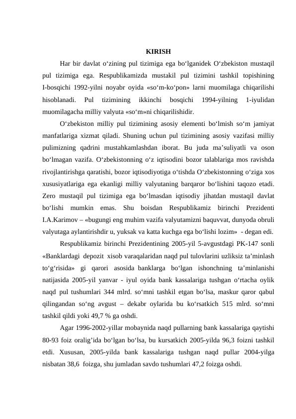 KIRISH
Har bir davlat o‘zining pul tizimiga ega bo‘lganidek O‘zbekiston mustaqil
pul  tizimiga  ega.  Respublikamizda  mustakil  pul  tizimini  tashkil  topishining
I-bosqichi 1992-yilni noyabr oyida «so‘m-ko‘pon» larni muomilaga chiqarilishi
hisoblanadi.  Pul  tizimining  ikkinchi  bosqichi  1994-yilning  1-iyulidan
muomilagacha milliy valyuta «so‘m»ni chiqarilishidir.
O‘zbekiston milliy pul tizimining asosiy elementi bo‘lmish so‘m jamiyat
manfatlariga xizmat qiladi. Shuning uchun pul tizimining asosiy vazifasi milliy
pulimizning  qadrini  mustahkamlashdan  iborat.  Bu  juda  ma’suliyatli  va  oson
bo‘lmagan vazifa. O‘zbekistonning o‘z iqtisodini bozor talablariga mos ravishda
rivojlantirishga qaratishi, bozor iqtisodiyotiga o‘tishda O‘zbekistonning o‘ziga xos
xususiyatlariga ega ekanligi milliy valyutaning barqaror bo‘lishini taqozo etadi.
Zero mustaqil  pul tizimiga ega bo‘lmasdan iqtisodiy jihatdan mustaqil davlat
bo‘lishi  mumkin  emas.  Shu  boisdan  Respublikamiz  birinchi  Prezidenti
I.A.Karimov – «bugungi eng muhim vazifa valyutamizni baquvvat, dunyoda obruli
valyutaga aylantirishdir u, yuksak va katta kuchga ega bo‘lishi lozim»  - degan edi.
Respublikamiz birinchi Prezidentining 2005-yil 5-avgustdagi PK-147 sonli
«Banklardagi  depozit  xisob varaqalaridan naqd pul tulovlarini uzliksiz ta’minlash
to‘g‘risida»  gi  qarori  asosida  banklarga  bo‘lgan  ishonchning  ta’minlanishi
natijasida 2005-yil yanvar - iyul oyida bank kassalariga tushgan o‘rtacha oylik
naqd  pul tushumlari 344 mlrd. so‘mni tashkil etgan bo‘lsa, maskur qaror qabul
qilingandan so‘ng avgust  – dekabr  oylarida bu ko‘rsatkich 515 mlrd. so‘mni
tashkil qildi yoki 49,7 % ga oshdi.
Agar 1996-2002-yillar mobaynida naqd pullarning bank kassalariga qaytishi
80-93 foiz oralig’ida bo‘lgan bo‘lsa, bu kursatkich 2005-yilda 96,3 foizni tashkil
etdi.  Xususan,  2005-yilda  bank  kassalariga  tushgan  naqd  pullar  2004-yilga
nisbatan 38,6  foizga, shu jumladan savdo tushumlari 47,2 foizga oshdi.
