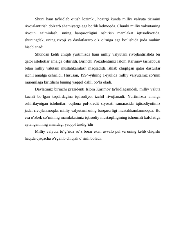 Shuni ham ta’kidlab o‘tish lozimki, hozirgi kunda milliy valyuta tizimini
rivojalantirish dolzarb ahamiyatga ega bo‘lib kelmoqda. Chunki milliy valyutaning
rivojini  ta’minlash,  uning  barqarorligini  oshirish  mamlakat  iqtisodiyotida,
shuningdek, uning rivoji va davlatlararo o‘z o‘rniga ega bo‘lishida juda muhim
hisoblanadi. 
Shundan kelib chiqib yurtimizda ham milliy valyutani rivojlantirishda bir
qator islohotlar amalga oshirildi. Birinchi Prezidentimiz Islom Karimov tashabbusi
bilan milliy valutani mustahkamlash maqsadida ishlab chiqilgan qator dasturlar
izchil amalga oshirildi. Hususan, 1994-yilning 1-iyulida milliy valyutamiz so‘mni
muomilaga kiritilishi buning yaqqol dalili bo‘la oladi.
Davlatimiz birinchi prezidenti Islom Karimov ta’kidlaganidek, milliy valuta
kuchli  bo‘lgan  taqdirdagina  iqtisodiyot  izchil  rivojlanadi.  Yurtimizda  amalga
oshirilayotgan islohotlar, oqilona pul-kredit siyosati samarasida iqtisodiyotimiz
jadal rivojlanmoqda, milliy valyutamizning barqarorligi mustahkamlanmoqda. Bu
esa o‘zbek so‘mining mamlakatimiz iqtisodiy mustaqilligining ishonchli kafolatiga
aylanganining amaldagi yaqqol tasdig’idir. 
Milliy valyuta to‘g’rida so‘z borar ekan avvalo pul va uning kelib chiqishi
haqida qisqacha o‘rganib chiqish o‘rinli boladi. 
