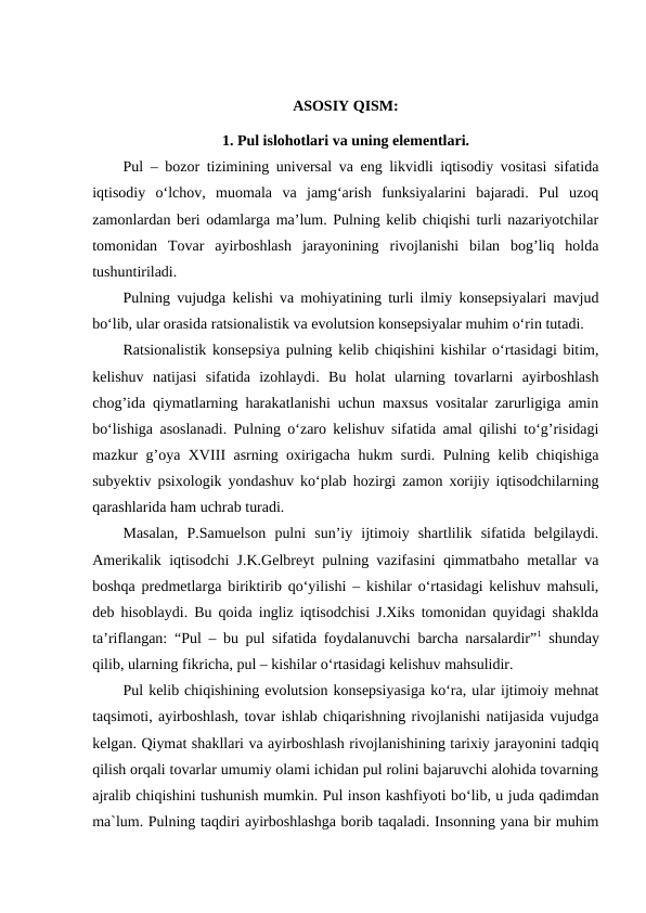 ASOSIY QISM:
1. Pul islohotlari va uning elementlari.
Pul – bozor tizimining universal va eng likvidli iqtisodiy vositasi sifatida
iqtisodiy  o‘lchov,  muomala  va  jamg‘arish  funksiyalarini  bajaradi.  Pul  uzoq
zamonlardan beri odamlarga ma’lum. Pulning kelib chiqishi turli nazariyotchilar
tomonidan  Tovar  ayirboshlash  jarayonining  rivojlanishi  bilan  bog’liq  holda
tushuntiriladi. 
Pulning vujudga kelishi va mohiyatining turli ilmiy konsepsiyalari mavjud
bo‘lib, ular orasida ratsionalistik va evolutsion konsepsiyalar muhim o‘rin tutadi. 
Ratsionalistik konsepsiya pulning kelib chiqishini kishilar o‘rtasidagi bitim,
kelishuv  natijasi  sifatida  izohlaydi.  Bu  holat  ularning  tovarlarni  ayirboshlash
chog’ida qiymatlarning harakatlanishi uchun maxsus vositalar zarurligiga amin
bo‘lishiga asoslanadi. Pulning o‘zaro kelishuv sifatida amal qilishi to‘g’risidagi
mazkur g’oya XVΙΙΙ asrning oxirigacha hukm surdi. Pulning kelib chiqishiga
subyektiv psixologik yondashuv ko‘plab hozirgi zamon xorijiy iqtisodchilarning
qarashlarida ham uchrab turadi. 
Masalan,  P.Samuelson  pulni  sun’iy  ijtimoiy  shartlilik  sifatida  belgilaydi.
Amerikalik iqtisodchi J.K.Gelbreyt pulning vazifasini qimmatbaho metallar va
boshqa predmetlarga biriktirib qo‘yilishi – kishilar o‘rtasidagi kelishuv mahsuli,
deb hisoblaydi. Bu qoida ingliz iqtisodchisi J.Xiks tomonidan quyidagi shaklda
ta’riflangan: “Pul – bu pul sifatida foydalanuvchi barcha narsalardir”1 shunday
qilib, ularning fikricha, pul – kishilar o‘rtasidagi kelishuv mahsulidir. 
Pul kelib chiqishining evolutsion konsepsiyasiga ko‘ra, ular ijtimoiy mehnat
taqsimoti, ayirboshlash, tovar ishlab chiqarishning rivojlanishi natijasida vujudga
kelgan. Qiymat shakllari va ayirboshlash rivojlanishining tarixiy jarayonini tadqiq
qilish orqali tovarlar umumiy olami ichidan pul rolini bajaruvchi alohida tovarning
ajralib chiqishini tushunish mumkin. Pul inson kashfiyoti bo‘lib, u juda qadimdan
ma`lum. Pulning taqdiri ayirboshlashga borib taqaladi. Insonning yana bir muhim
