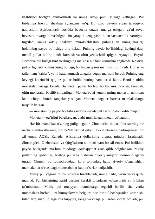 kashfiyoti  bo‘lgan  ayirboshlash  va  uning  rivoji  pulni  yuzaga  keltirgan.  Pul
birdaniga  hozirgi  shakliga  aylangani  yo‘q.  Bu  uzoq  davom  etgan  taraqqiyot
natijasidir.  Ayirboshlash  boshida  bevosita  tarzda  amalga  oshgan,  ya`ni  tovar
bevosita tovarga almashilgan. Bu jarayon kengayishi bilan vositachilik zaruriyati
tug’iladi,  uning  oddiy  shakllari  murakkablashib,  pulning  va  uning  hozirgi
holatining paydo bo‘lishiga olib keladi. Pulning paydo bo‘lishidagi keyingi davr
metall pullar bulib, bunda kumush va oltin yetakchilik qilgan. Aytaylik, Buyuk
Britaniya pul birligi funt sterlingning ma`nosi bir funt kumushni anglatadi. Rossiya
pul birligi rubl kumushning bo‘lagi, bo‘lingan qismi ma`nosini bildiradi. Dollar va
taller ham "tahler", ya’ni katta kumush tangalar degan ma`noni beradi. Pulning eng
keyingi ko‘rinishi qog’oz pullar bulib, buning ham tarixi katta. Bundan oldin
monetalar yuzaga keladi. Bu metall pullar bo‘lagi bo‘lib, mis, bronza, kumush,
oltin monetalar bosilib chiqarilgan. Moneta so‘zi yunonlarning monastir nomidan
kelib chiqib, bunda tangalar yasalgan. Moneta tangalar  barcha mamlakatlarga
tarqalib ketgan. 
— monetaning paydo bo‘lishi savdoda mayda pul zarurligidan kelib chiqadi. 
Moneta — og’irligi belgilangan, qadri muhrlangan metall bo‘lagidir. 
Har bir mamlakat o‘zining puliga egadir. Chunonchi, dollar, funt sterling bir
necha mamlakatlarning puli bo‘lib xizmat qiladi. Lekin ularning qadri-qiymati bir
xil  emas.  AQSh,  Kanada,  Avstraliya  dollarining  qiymat  miqdori  farqlanadi.
Shuningdek, O‘zbekiston va Qirg’iziston so‘mlari ham bir xil emas. Pul birliklari
paydo bo‘lganda ma`lum miqdorga qadr-qiymat asos qilib belgilangan. Milliy
pullarning qadrliligi, boshqa pullarga nisbatan qiyosiy miqdori doimo o‘zgarib
turadi.  Chunki,  bu  iqtisodiyotdagi  ko‘p  tomonlar,  hatto  siyosiy  o‘zgarishlar,
mamlakatlar o‘rtasidagi munosabatlar kabi ta`sirlar natijasidir. 
Milliy pul yagona to‘lov vositasi hisoblanadi, uning qadri, ya’ni xarid qurbi
mavjud. Pul birligining xarid qurbini kerakli tovarlarni ko‘paytirish yo‘li bilan
ta’minlanadi.  Milliy  pul  muayyan  mamlakatga  tegishli  bo‘lib,  shu  yerda
muomalada bo‘ladi, uni himoyalovchi belgilari bor, bir pul boshqasidan ko‘rinishi
bilan farqlanadi, o‘ziga xos kupyura, tanga va chaqa pullardan iborat bo‘ladi, pul
