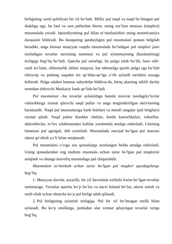 birligining xarid qobiliyati bir xil bo‘ladi. Milliy pul naqd va naqd bo‘lmagan pul
shakliga ega, bu faol va sust pullardan iborat, uning ma’lum massasi (miqdori)
muomalada yuradi. Iqtisodiyotning pul bilan ta’minlanishini uning monetizatsiya
darajasini bildiradi. Bu darajaning qandayligini pul muomalasi qonuni belgilab
beradiki, unga binoan muayyan vaqtda muomalada bo‘ladigan pul miqdori jami
sotiladigan  tovarlar  narxining  summasi  va  pul  aylanmasining  (harakatining)
tezligiga bog‘liq bo‘ladi. Qancha pul zarurligi, bu pulga talab bo‘lib, buni oldi-
sotdi ko‘lami, olibsotarlik ishlari miqyosi, har ehtimolga qarshi pulga ega bo‘lish
ishtiyoqi va pulning naqadar tez qo‘ldan-qo‘lga o‘tib aylanib turishini yuzaga
keltiradi. Pulga talabni hamma subyektlar bildirsa-da, biroq ularning taklifi davlat
nomidan ishlovchi Markaziy bank qo‘lida bo‘ladi.
Pul  muomalasi  –bu  tovarlar  aylanishiga  hamda  notovar  tusidagito‘lovlar
vahisoblarga xizmat qiluvchi naqd pullar va unga tenglashtirilgan aktivlarning
harakatidir. Naqd pul muomalasiga bank biletlari va metall tangalar (pul belgilari)
xizmat  qiladi.  Naqd  pulsiz  hisoblar  cheklar,  kredit  kartochkalari,  veksellar,
akkreditivlar, to‘lov talabnomalari kabilar yordamida amalga oshiriladi. Ularning
hammasi pul agregati, deb yuritiladi. Muomalada mavjud bo‘lgan pul massasi
ularni qo‘shish yo‘li bilan aniqlanadi. 
Pul muomalasi o‘ziga xos qonunlarga asoslangan holda amalga oshiriladi.
Uning qonunlaridan eng muhimi muomala uchun zarur bo‘lgan pul miqdorini
aniqlash va shunga muvofiq muomalaga pul chiqarishdir. 
Muomalani  ta’minlash  uchun  zarur  bo‘lgan  pul  miqdori  quyidagilarga
bog‘liq:
1. Muayyan davrda, aytaylik, bir yil davomida sotilishi lozim bo‘lgan tovarlar
summasiga. Tovarlar qancha ko‘p bo‘lsa va narxi baland bo‘lsa, ularni sotish va
sotib olish uchun shuncha ko‘p pul birligi talab qilinadi. 
2. Pul  birligining  aylanish  tezligiga.  Pul  bir  xil  bo‘lmagan  tezlik  bilan
aylanadi.  Bu  ko‘p  omillarga, jumladan  ular  xizmat  qilayotgan  tovarlar  turiga
bog‘liq. 
