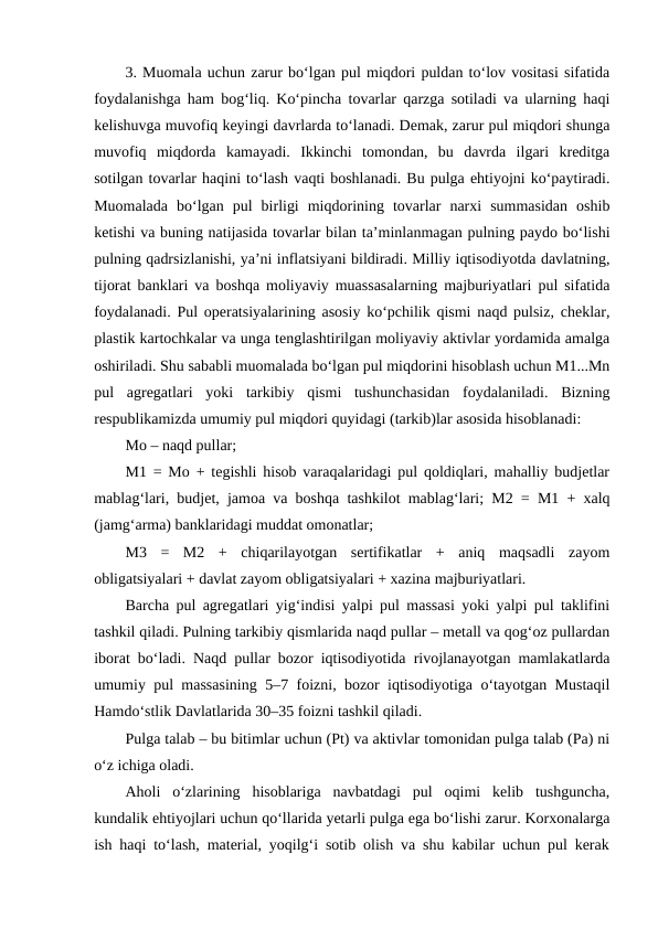 3. Muomala uchun zarur bo‘lgan pul miqdori puldan to‘lov vositasi sifatida
foydalanishga ham bog‘liq. Ko‘pincha tovarlar qarzga sotiladi va ularning haqi
kelishuvga muvofiq keyingi davrlarda to‘lanadi. Demak, zarur pul miqdori shunga
muvofiq  miqdorda  kamayadi.  Ikkinchi  tomondan,  bu  davrda  ilgari  kreditga
sotilgan tovarlar haqini to‘lash vaqti boshlanadi. Bu pulga ehtiyojni ko‘paytiradi.
Muomalada  bo‘lgan  pul  birligi  miqdorining  tovarlar  narxi  summasidan  oshib
ketishi va buning natijasida tovarlar bilan ta’minlanmagan pulning paydo bo‘lishi
pulning qadrsizlanishi, ya’ni inflatsiyani bildiradi. Milliy iqtisodiyotda davlatning,
tijorat banklari va boshqa moliyaviy muassasalarning majburiyatlari pul sifatida
foydalanadi. Pul operatsiyalarining asosiy ko‘pchilik qismi naqd pulsiz, cheklar,
plastik kartochkalar va unga tenglashtirilgan moliyaviy aktivlar yordamida amalga
oshiriladi. Shu sababli muomalada bo‘lgan pul miqdorini hisoblash uchun M1...Mn
pul  agregatlari  yoki  tarkibiy  qismi  tushunchasidan  foydalaniladi.  Bizning
respublikamizda umumiy pul miqdori quyidagi (tarkib)lar asosida hisoblanadi: 
Mo – naqd pullar;
M1 = Mo + tegishli hisob varaqalaridagi pul qoldiqlari, mahalliy budjetlar
mablag‘lari, budjet, jamoa va boshqa tashkilot mablag‘lari; M2 = M1 + xalq
(jamg‘arma) banklaridagi muddat omonatlar; 
M3  =  M2  +  chiqarilayotgan  sertifikatlar  +  aniq  maqsadli  zayom
obligatsiyalari + davlat zayom obligatsiyalari + xazina majburiyatlari. 
Barcha pul agregatlari yig‘indisi yalpi pul massasi yoki yalpi pul taklifini
tashkil qiladi. Pulning tarkibiy qismlarida naqd pullar – metall va qog‘oz pullardan
iborat bo‘ladi. Naqd pullar bozor iqtisodiyotida rivojlanayotgan mamlakatlarda
umumiy pul massasining 5–7 foizni, bozor iqtisodiyotiga o‘tayotgan Mustaqil
Hamdo‘stlik Davlatlarida 30–35 foizni tashkil qiladi.
Pulga talab – bu bitimlar uchun (Pt) va aktivlar tomonidan pulga talab (Pa) ni
o‘z ichiga oladi. 
Aholi  o‘zlarining  hisoblariga  navbatdagi  pul  oqimi  kelib  tushguncha,
kundalik ehtiyojlari uchun qo‘llarida yetarli pulga ega bo‘lishi zarur. Korxonalarga
ish haqi to‘lash, material, yoqilg‘i sotib olish va shu kabilar uchun pul kerak
