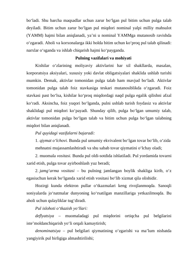 bo‘ladi. Shu barcha maqsadlar uchun zarur bo‘lgan pul bitim uchun pulga talab
deyiladi. Bitim uchun zarur bo‘lgan pul miqdori nominal yalpi milliy mahsulot
(YAMM) hajmi bilan aniqlanadi, ya’ni u nominal YAMMga mutanosib ravishda
o‘zgaradi. Aholi va korxonalarga ikki holda bitim uchun ko‘proq pul talab qilinadi:
narxlar o‘sganda va ishlab chiqarish hajmi ko‘payganda.
Pulning vazifalari va mohiyati
Kishilar  o‘zlarining  moliyaviy  aktivlarini  har  xil  shakllarda,  masalan,
korporatsiya aksiyalari, xususiy yoki davlat obligatsiyalari shaklida ushlab turishi
mumkin. Demak, aktivlar tomonidan pulga talab ham mavjud bo‘ladi. Aktivlar
tomonidan  pulga  talab  foiz  stavkasiga  teskari  mutanosiblikda  o‘zgaradi.  Foiz
stavkasi past bo‘lsa, kishilar ko‘proq miqdordagi naqd pulga egalik qilishni afzal
ko‘radi. Aksincha, foiz yuqori bo‘lganda, pulni ushlab turish foydasiz va aktivlar
shaklidagi pul miqdori ko‘payadi. Shunday qilib, pulga bo‘lgan umumiy talab,
aktivlar tomonidan pulga bo‘lgan talab va bitim uchun pulga bo‘lgan talabning
miqdori bilan aniqlanadi. 
Pul quyidagi vazifalarni bajaradi:
1. qiymat o‘lchovi. Bunda pul umumiy ekvivalent bo‘lgan tovar bo‘lib, o‘zida
mehnatni mujassamlashtiradi va shu sabab tovar qiymatini o‘lchay oladi;
2. muomala vositasi. Bunda pul oldi-sotdida ishlatiladi. Pul yordamida tovarni
xarid etish, pulga tovar ayirboshlash yuz beradi; 
2. jamg‘arma vositasi  – bu pulning jamlangan boylik shakliga kirib, o‘z
egasiuchun kerak bo‘lganda xarid etish vositasi bo‘lib xizmat qila olishidir. 
Hozirgi  kunda  elektron  pullar  o‘tkazmalari  keng  rivojlanmoqda.  Sanoqli
soniyalarda jo‘natmalar dunyoning ko‘rsatilgan manzillariga yetkazilmoqda. Bu
aholi uchun qulayliklar tug‘diradi.
Pul islohoti o‘tkazish yo‘llari:
deflyatsiya  –  muomaladagi  pul  miqdorini  ortiqcha  pul  belgilarini
iste’moldanchiqarish yo‘li orqali kamaytirish; 
denominatsiya –  pul belgilari qiymatining o‘zgarishi va ma’lum nisbatda
yangiyirik pul birligiga almashtirilishi;
