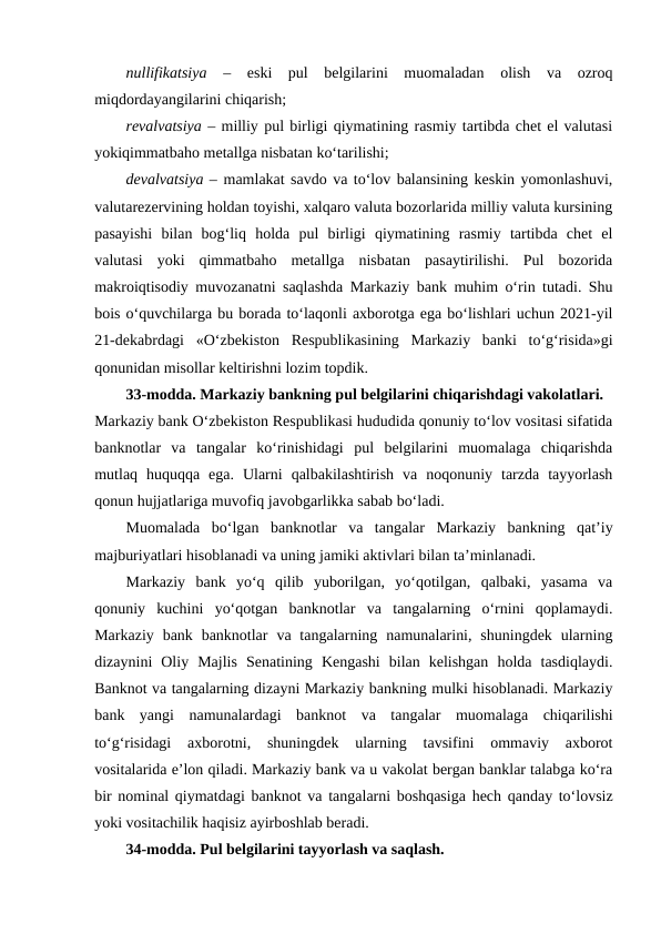 nullifikatsiya  –  eski  pul  belgilarini  muomaladan  olish  va  ozroq
miqdordayangilarini chiqarish; 
revalvatsiya – milliy pul birligi qiymatining rasmiy tartibda chet el valutasi
yokiqimmatbaho metallga nisbatan ko‘tarilishi; 
devalvatsiya – mamlakat savdo va to‘lov balansining keskin yomonlashuvi,
valutarezervining holdan toyishi, xalqaro valuta bozorlarida milliy valuta kursining
pasayishi  bilan  bog‘liq  holda  pul  birligi  qiymatining  rasmiy  tartibda  chet  el
valutasi  yoki  qimmatbaho  metallga  nisbatan  pasaytirilishi.  Pul  bozorida
makroiqtisodiy muvozanatni saqlashda Markaziy bank muhim o‘rin tutadi. Shu
bois o‘quvchilarga bu borada to‘laqonli axborotga ega bo‘lishlari uchun 2021-yil
21-dekabrdagi  «O‘zbekiston  Respublikasining  Markaziy  banki  to‘g‘risida»gi
qonunidan misollar keltirishni lozim topdik. 
33-modda. Markaziy bankning pul belgilarini chiqarishdagi vakolatlari.
Markaziy bank O‘zbekiston Respublikasi hududida qonuniy to‘lov vositasi sifatida
banknotlar  va  tangalar  ko‘rinishidagi  pul  belgilarini  muomalaga  chiqarishda
mutlaq  huquqqa  ega.  Ularni  qalbakilashtirish  va  noqonuniy  tarzda  tayyorlash
qonun hujjatlariga muvofiq javobgarlikka sabab bo‘ladi.
Muomalada  bo‘lgan  banknotlar  va  tangalar  Markaziy  bankning  qat’iy
majburiyatlari hisoblanadi va uning jamiki aktivlari bilan ta’minlanadi. 
Markaziy  bank  yo‘q  qilib  yuborilgan,  yo‘qotilgan,  qalbaki,  yasama  va
qonuniy  kuchini  yo‘qotgan  banknotlar  va  tangalarning  o‘rnini  qoplamaydi.
Markaziy  bank banknotlar  va tangalarning  namunalarini,  shuningdek  ularning
dizaynini  Oliy  Majlis  Senatining  Kengashi  bilan  kelishgan  holda  tasdiqlaydi.
Banknot va tangalarning dizayni Markaziy bankning mulki hisoblanadi. Markaziy
bank  yangi  namunalardagi  banknot  va  tangalar  muomalaga  chiqarilishi
to‘g‘risidagi  axborotni,  shuningdek  ularning  tavsifini  ommaviy  axborot
vositalarida e’lon qiladi. Markaziy bank va u vakolat bergan banklar talabga ko‘ra
bir nominal qiymatdagi banknot va  tangalarni boshqasiga hech qanday to‘lovsiz
yoki vositachilik haqisiz ayirboshlab beradi.
34-modda. Pul belgilarini tayyorlash va saqlash.
