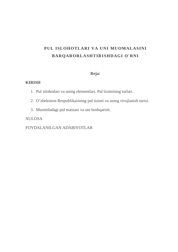 PUL ISLOHOTLARI VA UNI MUOMALASINI
BARQARORLASHTIRISHDAGI O'RNI
Reja:
KIRISH
1. Pul islohotlari va uning elementlari. Pul tizimining turlari.
2. O’zbekiston Respublikasining pul tizimi va uning rivojlanish tarixi.
3. Muomiladagi pul massasi va uni boshqarish.
XULOSA
FOYDALANILGAN ADABIYOTLAR

