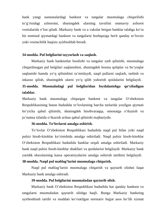 bank  yangi  namunalardagi  banknot  va  tangalar  muomalaga  chiqarilishi
to‘g‘risidagi  axborotni,  shuningdek  ularning  tavsifini  ommaviy  axborot
vositalarida e’lon qiladi. Markaziy bank va u vakolat bergan banklar talabga ko‘ra
bir nominal qiymatdagi banknot va  tangalarni boshqasiga hech qanday to‘lovsiz
yoki vositachilik haqisiz ayirboshlab beradi.
34-modda. Pul belgilarini tayyorlash va saqlash. 
Markaziy bank banknotlar bosilishi va tangalar zarb qilinishi, muomalaga
chiqarilmagan pul belgilari saqlanishini, shuningdek bosma qoliplar va bo‘yoqlar
saqlanishi hamda yo‘q qilinishini ta’minlaydi, naqd pullarni saqlash, tashish va
inkasso  qilish,  shuningdek  ularni  yo‘q  qilib  yuborish  qoidalarini  belgilaydi.  
35-modda.  Muomaladagi  pul  belgilaridan  foydalanishga  qo‘yiladigan
talablar. 
Markaziy  bank  muomalaga  chiqargan  banknot  va  tangalar  O‘zbekiston
Respublikasining butun hududida to‘lovlarning barcha turlarida yozilgan qiymati
bo‘yicha  qabul  qilinishi,  shuningdek  hisobvaraqqa,  omonatga  o‘tkazish  va
jo‘natma sifatida o‘tkazish uchun qabul qilinishi majburiydir. 
36-modda. To‘lovlarni amalga oshirish. 
To‘lovlar  O‘zbekiston Respublikasi  hududida naqd pul bilan yoki naqd
pulsiz hisob-kitoblar ko‘rinishida amalga oshiriladi. Naqd pulsiz hisob-kitoblar
O‘zbekiston Respublikasi hududida banklar orqali amalga oshiriladi. Markaziy
bank naqd pulsiz hisob-kitoblar shakllari va qoidalarini belgilaydi. Markaziy bank
yuridik shaxslarning kassa operatsiyalarini amalga oshirish tartibini belgilaydi.  
38-modda. Naqd pul mablag‘larini muomalaga chiqarish. 
Naqd  pul  mablag‘larini  muomalaga  chiqarish  va  qaytarib  olishni  faqat
Markaziy bank amalga oshiradi. 
39-modda. Pul belgilarini muomaladan qaytarib olish. 
Markaziy bank O‘zbekiston Respublikasi hududida har qanday banknot va
tangalarni  muomaladan  qaytarib  olishga  haqli.  Bunga  Markaziy  bankning
ayirboshlash tartibi va muddati ko‘rsatilgan normativ hujjat asos bo‘lib xizmat
