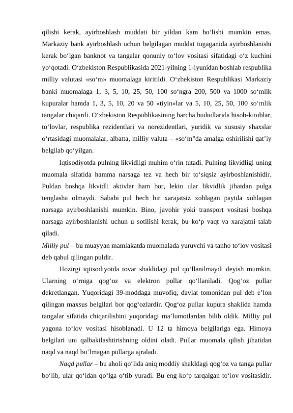 qilishi  kerak,  ayirboshlash  muddati  bir  yildan  kam  bo‘lishi  mumkin  emas.
Markaziy bank ayirboshlash uchun belgilagan muddat tugaganida ayirboshlanishi
kerak bo‘lgan banknot va tangalar qonuniy to‘lov vositasi sifatidagi o‘z kuchini
yo‘qotadi. O‘zbekiston Respublikasida 2021-yilning 1-iyunidan boshlab respublika
milliy valutasi «so‘m» muomalaga kiritildi. O‘zbekiston Respublikasi Markaziy
banki muomalaga 1, 3, 5, 10, 25, 50, 100 so‘ngra 200, 500 va 1000 so‘mlik
kupuralar hamda 1, 3, 5, 10, 20 va 50 «tiyin»lar va 5, 10, 25, 50, 100 so‘mlik
tangalar chiqardi. O‘zbekiston Respublikasining barcha hududlarida hisob-kitoblar,
to‘lovlar, respublika rezidentlari va norezidentlari, yuridik va xususiy shaxslar
o‘rtasidagi muomalalar, albatta, milliy valuta – «so‘m"da amalga oshirilishi qat’iy
belgilab qo‘yilgan.
Iqtisodiyotda pulning likvidligi muhim o‘rin tutadi. Pulning likvidligi uning
muomala sifatida hamma narsaga tez va hech bir to‘siqsiz ayirboshlanishidir.
Puldan  boshqa  likvidli  aktivlar  ham  bor,  lekin  ular  likvidlik  jihatdan  pulga
tenglasha  olmaydi.  Sababi  pul  hech  bir  xarajatsiz  xohlagan  paytda  xohlagan
narsaga ayirboshlanishi  mumkin. Bino, javohir  yoki  transport  vositasi  boshqa
narsaga ayirboshlanishi uchun u sotilishi kerak, bu ko‘p vaqt va xarajatni talab
qiladi.
 
Milliy pul – bu muayyan mamlakatda muomalada yuruvchi va tanho to‘lov vositasi
deb qabul qilingan puldir. 
Hozirgi iqtisodiyotda tovar shaklidagi pul qo‘llanilmaydi deyish mumkin.
Ularning  o‘rniga  qog‘oz  va  elektron  pullar  qo‘llaniladi.  Qog‘oz  pullar
dekretlangan. Yuqoridagi 39-moddaga muvofiq, davlat tomonidan pul deb e’lon
qilingan maxsus belgilari bor qog‘ozlardir. Qog‘oz pullar kupura shaklida hamda
tangalar sifatida chiqarilishini yuqoridagi ma’lumotlardan bilib oldik. Milliy pul
yagona  to‘lov  vositasi  hisoblanadi.  U  12 ta  himoya belgilariga ega.  Himoya
belgilari uni qalbakilashtirishning oldini oladi. Pullar muomala qilish jihatidan
naqd va naqd bo‘lmagan pullarga ajraladi. 
Naqd pullar – bu aholi qo‘lida aniq moddiy shakldagi qog‘oz va tanga pullar
bo‘lib, ular qo‘ldan qo‘lga o‘tib yuradi. Bu eng ko‘p tarqalgan to‘lov vositasidir.
