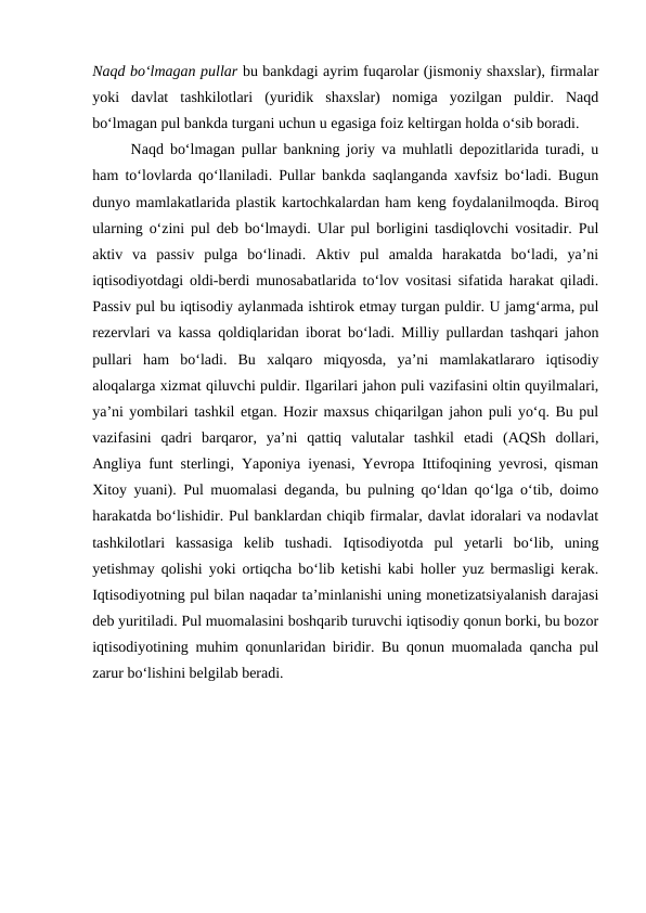 Naqd bo‘lmagan pullar bu bankdagi ayrim fuqarolar (jismoniy shaxslar), firmalar
yoki  davlat  tashkilotlari  (yuridik  shaxslar)  nomiga  yozilgan  puldir.  Naqd
bo‘lmagan pul bankda turgani uchun u egasiga foiz keltirgan holda o‘sib boradi. 
Naqd bo‘lmagan pullar bankning joriy va muhlatli depozitlarida turadi, u
ham to‘lovlarda qo‘llaniladi. Pullar bankda saqlanganda xavfsiz bo‘ladi. Bugun
dunyo mamlakatlarida plastik kartochkalardan ham keng foydalanilmoqda. Biroq
ularning o‘zini pul deb bo‘lmaydi. Ular pul borligini tasdiqlovchi vositadir. Pul
aktiv  va  passiv  pulga  bo‘linadi.  Aktiv  pul  amalda  harakatda  bo‘ladi,  ya’ni
iqtisodiyotdagi oldi-berdi munosabatlarida to‘lov vositasi sifatida harakat qiladi.
Passiv pul bu iqtisodiy aylanmada ishtirok etmay turgan puldir. U jamg‘arma, pul
rezervlari va kassa qoldiqlaridan iborat bo‘ladi. Milliy pullardan tashqari jahon
pullari  ham  bo‘ladi.  Bu  xalqaro  miqyosda,  ya’ni  mamlakatlararo  iqtisodiy
aloqalarga xizmat qiluvchi puldir. Ilgarilari jahon puli vazifasini oltin quyilmalari,
ya’ni yombilari tashkil etgan. Hozir maxsus chiqarilgan jahon puli yo‘q. Bu pul
vazifasini  qadri  barqaror,  ya’ni  qattiq  valutalar  tashkil  etadi  (AQSh  dollari,
Angliya funt sterlingi, Yaponiya iyenasi, Yevropa Ittifoqining yevrosi, qisman
Xitoy yuani). Pul muomalasi deganda, bu pulning qo‘ldan qo‘lga o‘tib, doimo
harakatda bo‘lishidir. Pul banklardan chiqib firmalar, davlat idoralari va nodavlat
tashkilotlari  kassasiga  kelib  tushadi.  Iqtisodiyotda  pul  yetarli  bo‘lib,  uning
yetishmay qolishi yoki ortiqcha bo‘lib ketishi kabi holler yuz bermasligi kerak.
Iqtisodiyotning pul bilan naqadar ta’minlanishi uning monetizatsiyalanish darajasi
deb yuritiladi. Pul muomalasini boshqarib turuvchi iqtisodiy qonun borki, bu bozor
iqtisodiyotining muhim qonunlaridan biridir. Bu qonun muomalada qancha pul
zarur bo‘lishini belgilab beradi.
