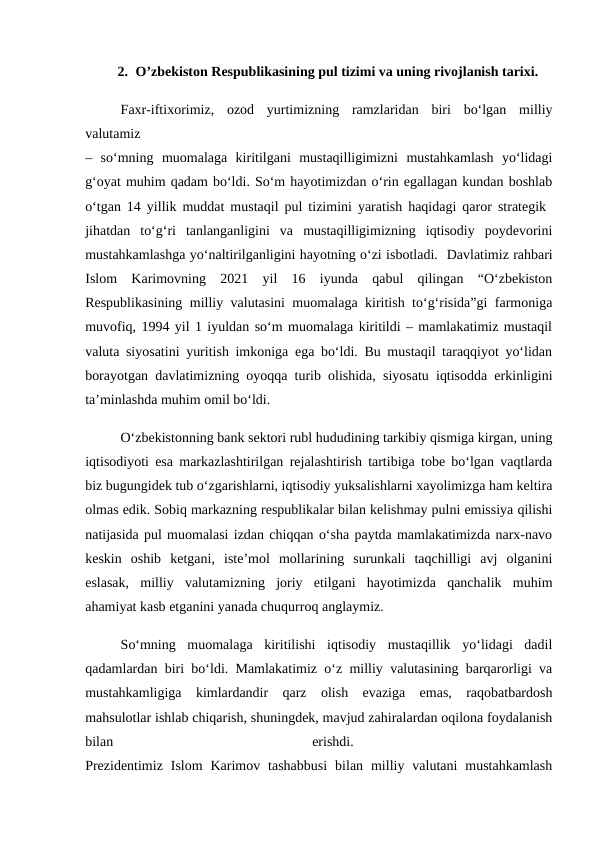 2. O’zbekiston Respublikasining pul tizimi va uning rivojlanish tarixi.
Faxr-iftixorimiz,  ozod  yurtimizning  ramzlaridan  biri  bo‘lgan  milliy
valutamiz
–  so‘mning  muomalaga  kiritilgani  mustaqilligimizni  mustahkamlash  yo‘lidagi
g‘oyat muhim qadam bo‘ldi. So‘m hayotimizdan o‘rin egallagan kundan boshlab
o‘tgan 14 yillik muddat mustaqil pul tizimini yaratish haqidagi qaror strategik  
jihatdan  to‘g‘ri  tanlanganligini  va  mustaqilligimizning  iqtisodiy  poydevorini
mustahkamlashga yo‘naltirilganligini hayotning o‘zi isbotladi.  Davlatimiz rahbari
Islom  Karimovning  2021  yil  16  iyunda  qabul  qilingan  “O‘zbekiston
Respublikasining milliy valutasini muomalaga kiritish to‘g‘risida”gi farmoniga
muvofiq, 1994 yil 1 iyuldan so‘m muomalaga kiritildi – mamlakatimiz mustaqil
valuta siyosatini yuritish imkoniga ega bo‘ldi. Bu mustaqil taraqqiyot yo‘lidan
borayotgan davlatimizning oyoqqa turib olishida, siyosatu iqtisodda erkinligini
ta’minlashda muhim omil bo‘ldi.
O‘zbekistonning bank sektori rubl hududining tarkibiy qismiga kirgan, uning
iqtisodiyoti esa markazlashtirilgan rejalashtirish tartibiga tobe bo‘lgan vaqtlarda
biz bugungidek tub o‘zgarishlarni, iqtisodiy yuksalishlarni xayolimizga ham keltira
olmas edik. Sobiq markazning respublikalar bilan kelishmay pulni emissiya qilishi
natijasida pul muomalasi izdan chiqqan o‘sha paytda mamlakatimizda narx-navo
keskin  oshib  ketgani,  iste’mol  mollarining  surunkali  taqchilligi  avj  olganini
eslasak,  milliy  valutamizning  joriy  etilgani  hayotimizda  qanchalik  muhim
ahamiyat kasb etganini yanada chuqurroq anglaymiz. 
So‘mning  muomalaga  kiritilishi  iqtisodiy  mustaqillik  yo‘lidagi  dadil
qadamlardan biri bo‘ldi. Mamlakatimiz o‘z milliy valutasining barqarorligi va
mustahkamligiga  kimlardandir  qarz  olish  evaziga  emas,  raqobatbardosh
mahsulotlar ishlab chiqarish, shuningdek, mavjud zahiralardan oqilona foydalanish
bilan
 
erishdi.
 
Prezidentimiz  Islom  Karimov  tashabbusi  bilan  milliy  valutani  mustahkamlash
