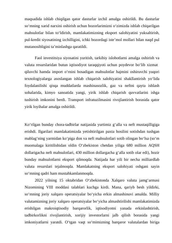 maqsadida ishlab chiqilgan qator dasturlar izchil amalga oshirildi. Bu dasturlar
so‘mning xarid narxini oshirish uchun bozorlarimizni o‘zimizda ishlab chiqarilgan
mahsulotlar bilan to‘ldirish, mamlakatimizning eksport salohiyatini yuksaltirish,
pul-kredit siyosatining izchilligini, ichki bozordagi iste’mol mollari bilan naqd pul
mutanosibligini ta’minlashga qaratildi. 
Faol investitsiya siyosatini yuritish, tarkibiy islohotlarni amalga oshirish va
valuta resurslaridan butun iqtisodiyot taraqqiyoti uchun poydevor bo‘lib xizmat  
qiluvchi hamda import o‘rnini bosadigan mahsulotlar hajmini oshiruvchi yuqori
texnologiyalarga asoslangan  ishlab  chiqarish  salohiyatini  shakllantirish  yo‘lida
foydalanilishi  qisqa  muddatlarda  mashinasozlik,  gaz  va  neftni  qayta  ishlash
sohalarida,  kimyo  sanoatida  yangi,  yirik  ishlab  chiqarish  quvvatlarini  ishga
tushirish imkonini berdi. Transport infratuzilmasini rivojlantirish borasida qator
yirik loyihalar amalga oshirildi.
Ko‘rilgan bunday chora-tadbirlar natijasida yurtimiz g‘alla va neft mustaqilligiga
erishdi. Ilgarilari mamlakatimizda yetishtirilgan paxta hosilini sotishdan tushgan
mablag‘ning yarmidan ko‘piga don va neft mahsulotlari sotib olingan bo‘lsa (so‘m
muomalaga kiritilishidan oldin O‘zbekiston chetdan yiliga 680 million AQSH
dollarigacha neft mahsulotlari, 430 million dollargacha g‘alla sotib olar edi), hozir
bunday mahsulotlarni eksport qilmoqda. Natijada har yili bir necha milliardlab
valuta  resurslari  tejalmoqda.  Mamlakatning  eksport  salohiyati  oshgani  sayin
so‘mning qadri ham mustahkamlanmoqda. 
2022  yilning  15  oktabridan  O‘zbekistonda  Xalqaro  valuta  jamg‘armasi
Nizomining  VIII  moddasi  talablari  kuchga  kirdi.  Mana,  qariyb  besh  yildirki,
so‘mning joriy xalqaro operatsiyalar bo‘yicha erkin almashinuvi amalda. Milliy
valutamizning joriy xalqaro operatsiyalar bo‘yicha almashtirilishi mamlakatimizda
erishilgan  makroiqtisodiy  barqarorlik,  iqtisodiyotni  yanada  erkinlashtirish,
tadbirkorlikni  rivojlantirish,  xorijiy  investorlarni  jalb  qilish  borasida  yangi
imkoniyatlarni yaratdi. O‘tgan vaqt so‘mimizning barqaror valutalardan biriga
