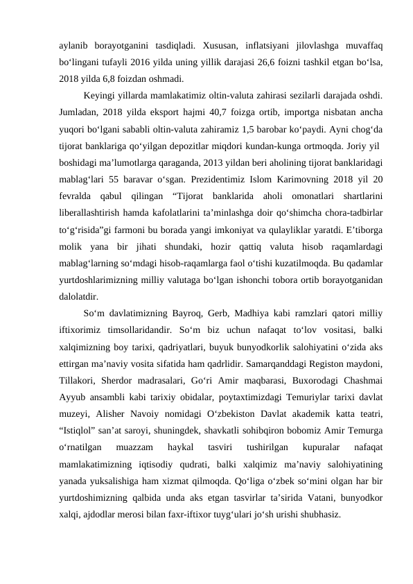 aylanib  borayotganini  tasdiqladi.  Xususan,  inflatsiyani  jilovlashga  muvaffaq
bo‘lingani tufayli 2016 yilda uning yillik darajasi 26,6 foizni tashkil etgan bo‘lsa,
2018 yilda 6,8 foizdan oshmadi. 
Keyingi yillarda mamlakatimiz oltin-valuta zahirasi sezilarli darajada oshdi.
Jumladan, 2018 yilda eksport hajmi 40,7 foizga ortib, importga nisbatan ancha
yuqori bo‘lgani sababli oltin-valuta zahiramiz 1,5 barobar ko‘paydi. Ayni chog‘da
tijorat banklariga qo‘yilgan depozitlar miqdori kundan-kunga ortmoqda. Joriy yil 
boshidagi ma’lumotlarga qaraganda, 2013 yildan beri aholining tijorat banklaridagi
mablag‘lari 55 baravar o‘sgan. Prezidentimiz Islom Karimovning 2018 yil 20
fevralda  qabul  qilingan  “Tijorat  banklarida  aholi  omonatlari  shartlarini
liberallashtirish hamda kafolatlarini ta’minlashga doir qo‘shimcha chora-tadbirlar
to‘g‘risida”gi farmoni bu borada yangi imkoniyat va qulayliklar yaratdi. E’tiborga
molik  yana  bir  jihati  shundaki,  hozir  qattiq  valuta  hisob  raqamlardagi
mablag‘larning so‘mdagi hisob-raqamlarga faol o‘tishi kuzatilmoqda. Bu qadamlar
yurtdoshlarimizning milliy valutaga bo‘lgan ishonchi tobora ortib borayotganidan
dalolatdir.
So‘m davlatimizning Bayroq, Gerb, Madhiya kabi ramzlari qatori milliy
iftixorimiz  timsollaridandir.  So‘m  biz  uchun  nafaqat  to‘lov  vositasi,  balki
xalqimizning boy tarixi, qadriyatlari, buyuk bunyodkorlik salohiyatini o‘zida aks
ettirgan ma’naviy vosita sifatida ham qadrlidir. Samarqanddagi Registon maydoni,
Tillakori,  Sherdor  madrasalari,  Go‘ri  Amir  maqbarasi,  Buxorodagi  Chashmai
Ayyub ansambli kabi tarixiy obidalar, poytaxtimizdagi Temuriylar tarixi davlat
muzeyi,  Alisher  Navoiy  nomidagi  O‘zbekiston  Davlat  akademik  katta  teatri,
“Istiqlol” san’at saroyi, shuningdek, shavkatli sohibqiron bobomiz Amir Temurga
o‘rnatilgan  muazzam  haykal  tasviri  tushirilgan  kupuralar  nafaqat
mamlakatimizning  iqtisodiy  qudrati,  balki  xalqimiz  ma’naviy  salohiyatining
yanada yuksalishiga ham xizmat qilmoqda. Qo‘liga o‘zbek so‘mini olgan har bir
yurtdoshimizning qalbida unda aks etgan tasvirlar ta’sirida Vatani, bunyodkor
xalqi, ajdodlar merosi bilan faxr-iftixor tuyg‘ulari jo‘sh urishi shubhasiz. 
