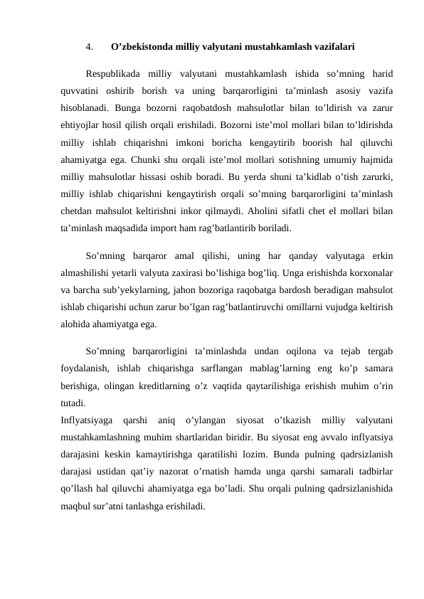 4.
O’zbekistonda milliy valyutani mustahkamlash vazifalari 
Respublikada  milliy  valyutani  mustahkamlash  ishida  so’mning  harid
quvvatini  oshirib  borish  va  uning  barqarorligini  ta’minlash  asosiy  vazifa
hisoblanadi.  Bunga  bozorni  raqobatdosh  mahsulotlar  bilan  to’ldirish  va  zarur
ehtiyojlar hosil qilish orqali erishiladi. Bozorni iste’mol mollari bilan to’ldirishda
milliy  ishlab  chiqarishni  imkoni  boricha  kengaytirib  boorish  hal  qiluvchi
ahamiyatga ega. Chunki shu orqali iste’mol mollari sotishning umumiy hajmida
milliy mahsulotlar hissasi oshib boradi. Bu yerda shuni ta’kidlab o’tish zarurki,
milliy ishlab chiqarishni kengaytirish orqali so’mning barqarorligini ta’minlash
chetdan mahsulot keltirishni inkor qilmaydi. Aholini sifatli chet el mollari bilan
ta’minlash maqsadida import ham rag’batlantirib boriladi.
So’mning  barqaror  amal  qilishi,  uning  har  qanday  valyutaga  erkin
almashilishi yetarli valyuta zaxirasi bo’lishiga bog’liq. Unga erishishda korxonalar
va barcha sub’yekylarning, jahon bozoriga raqobatga bardosh beradigan mahsulot
ishlab chiqarishi uchun zarur bo’lgan rag’batlantiruvchi omillarni vujudga keltirish
alohida ahamiyatga ega. 
So’mning  barqarorligini  ta’minlashda  undan  oqilona  va  tejab  tergab
foydalanish,  ishlab  chiqarishga  sarflangan  mablag’larning  eng  ko’p  samara
berishiga, olingan kreditlarning o’z vaqtida qaytarilishiga erishish muhim o’rin
tutadi.
 
Inflyatsiyaga  qarshi  aniq  o’ylangan  siyosat  o’tkazish  milliy  valyutani
mustahkamlashning muhim shartlaridan biridir. Bu siyosat eng avvalo inflyatsiya
darajasini keskin kamaytirishga qaratilishi lozim. Bunda pulning qadrsizlanish
darajasi ustidan qat’iy nazorat o’rnatish hamda unga qarshi samarali tadbirlar
qo’llash hal qiluvchi ahamiyatga ega bo’ladi. Shu orqali pulning qadrsizlanishida
maqbul sur’atni tanlashga erishiladi. 
