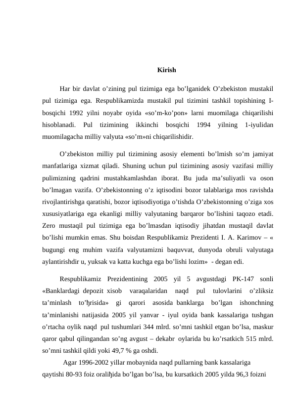 Kirish
Har bir davlat o’zining pul tizimiga ega bo’lganidek O’zbekiston mustakil
pul tizimiga ega. Respublikamizda mustakil pul tizimini tashkil topishining I-
bosqichi 1992 yilni noyabr oyida «so’m-ko’pon» larni muomilaga chiqarilishi
hisoblanadi.  Pul  tizimining  ikkinchi  bosqichi  1994  yilning  1-iyulidan
muomilagacha milliy valyuta «so’m»ni chiqarilishidir.
O’zbekiston milliy pul tizimining asosiy elementi bo’lmish so’m jamiyat
manfatlariga xizmat qiladi. Shuning uchun pul tizimining asosiy vazifasi milliy
pulimizning  qadrini  mustahkamlashdan  iborat.  Bu  juda  ma’suliyatli  va  oson
bo’lmagan vazifa. O’zbekistonning o’z iqtisodini bozor talablariga mos ravishda
rivojlantirishga qaratishi, bozor iqtisodiyotiga o’tishda O’zbekistonning o’ziga xos
xususiyatlariga ega ekanligi milliy valyutaning barqaror bo’lishini taqozo etadi.
Zero mustaqil  pul tizimiga ega bo’lmasdan iqtisodiy jihatdan mustaqil davlat
bo’lishi mumkin emas. Shu boisdan Respublikamiz Prezidenti I. A. Karimov – «
bugungi  eng  muhim  vazifa  valyutamizni  baquvvat,  dunyoda  obruli  valyutaga
aylantirishdir u, yuksak va katta kuchga ega bo’lishi lozim»  - degan edi.
Respublikamiz  Prezidentining  2005  yil  5  avgustdagi  PK-147  sonli
«Banklardagi  depozit  xisob  varaqalaridan  naqd  pul  tulovlarini  o’zliksiz
ta’minlash  to’ђrisida»  gi  qarori  asosida  banklarga  bo’lgan  ishonchning
ta’minlanishi natijasida 2005 yil yanvar - iyul oyida bank kassalariga tushgan
o’rtacha oylik naqd  pul tushumlari 344 mlrd. so’mni tashkil etgan bo’lsa, maskur
qaror qabul qilingandan so’ng avgust – dekabr  oylarida bu ko’rsatkich 515 mlrd.
so’mni tashkil qildi yoki 49,7 % ga oshdi.
            Agar 1996-2002 yillar mobaynida naqd pullarning bank kassalariga 
qaytishi 80-93 foiz oraliђida bo’lgan bo’lsa, bu kursatkich 2005 yilda 96,3 foizni 
