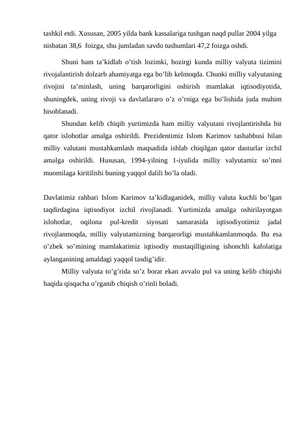 tashkil etdi. Xususan, 2005 yilda bank kassalariga tushgan naqd pullar 2004 yilga 
nisbatan 38,6  foizga, shu jumladan savdo tushumlari 47,2 foizga oshdi.
Shuni ham ta’kidlab o’tish lozimki, hozirgi kunda milliy valyuta tizimini
rivojalantirish dolzarb ahamiyatga ega bo’lib kelmoqda. Chunki milliy valyutaning
rivojini  ta’minlash,  uning  barqarorligini  oshirish  mamlakat  iqtisodiyotida,
shuningdek, uning rivoji va davlatlararo o’z o’rniga ega bo’lishida juda muhim
hisoblanadi. 
Shundan kelib chiqib yurtimizda ham milliy valyutani rivojlantirishda bir
qator islohotlar amalga oshirildi. Prezidentimiz Islom Karimov tashabbusi bilan
milliy valutani mustahkamlash maqsadida ishlab chiqilgan qator dasturlar izchil
amalga  oshirildi.  Hususan,  1994-yilning  1-iyulida  milliy  valyutamiz  so’mni
muomilaga kiritilishi buning yaqqol dalili bo’la oladi.
Davlatimiz rahbari Islom Karimov ta’kidlaganidek, milliy valuta kuchli bo’lgan
taqdirdagina  iqtisodiyot  izchil  rivojlanadi.  Yurtimizda  amalga  oshirilayotgan
islohotlar,  oqilona  pul-kredit  siyosati  samarasida  iqtisodiyotimiz  jadal
rivojlanmoqda, milliy valyutamizning barqarorligi mustahkamlanmoqda. Bu esa
o’zbek so’mining mamlakatimiz iqtisodiy mustaqilligining ishonchli kafolatiga
aylanganining amaldagi yaqqol tasdig’idir. 
Milliy valyuta to’g’rida so’z borar ekan avvalo pul va uning kelib chiqishi
haqida qisqacha o’rganib chiqish o’rinli boladi. 
