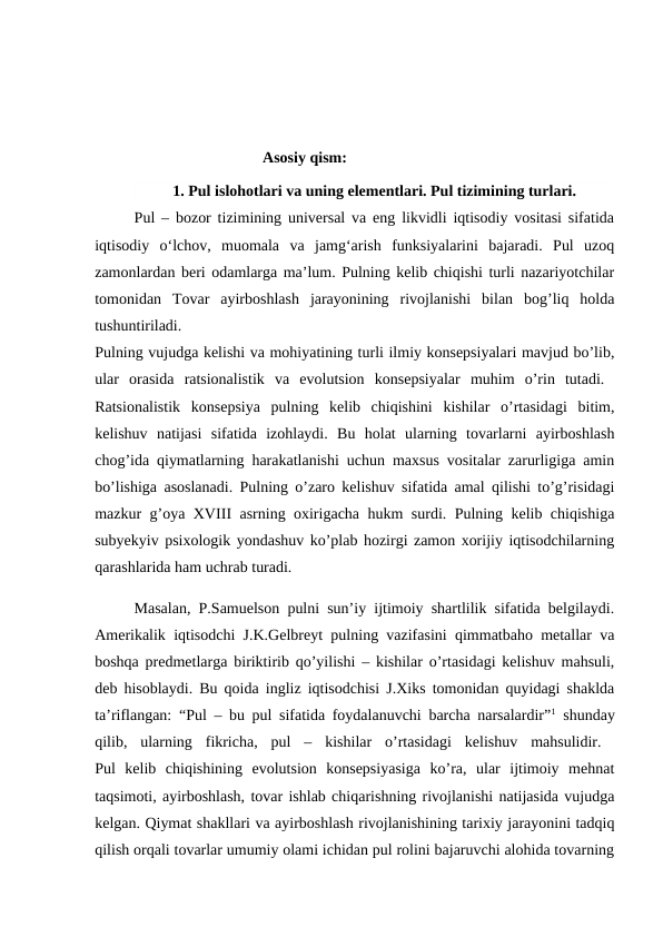                                  Asosiy qism:
1. Pul islohotlari va uning elementlari. Pul tizimining turlari.
Pul – bozor tizimining universal va eng likvidli iqtisodiy vositasi sifatida
iqtisodiy  o‘lchov,  muomala  va  jamg‘arish  funksiyalarini  bajaradi.  Pul  uzoq
zamonlardan beri odamlarga ma’lum. Pulning kelib chiqishi turli nazariyotchilar
tomonidan  Tovar  ayirboshlash  jarayonining  rivojlanishi  bilan  bog’liq  holda
tushuntiriladi.
 
Pulning vujudga kelishi va mohiyatining turli ilmiy konsepsiyalari mavjud bo’lib,
ular  orasida  ratsionalistik  va  evolutsion  konsepsiyalar  muhim  o’rin  tutadi.  
Ratsionalistik  konsepsiya  pulning  kelib  chiqishini  kishilar  o’rtasidagi  bitim,
kelishuv  natijasi  sifatida  izohlaydi.  Bu  holat  ularning  tovarlarni  ayirboshlash
chog’ida qiymatlarning harakatlanishi uchun maxsus vositalar zarurligiga amin
bo’lishiga asoslanadi. Pulning o’zaro kelishuv sifatida amal qilishi to’g’risidagi
mazkur g’oya XVΙΙΙ asrning oxirigacha hukm surdi. Pulning kelib chiqishiga
subyekyiv psixologik yondashuv ko’plab hozirgi zamon xorijiy iqtisodchilarning
qarashlarida ham uchrab turadi. 
Masalan, P.Samuelson pulni sun’iy ijtimoiy shartlilik sifatida belgilaydi.
Amerikalik iqtisodchi J.K.Gelbreyt pulning vazifasini qimmatbaho metallar va
boshqa predmetlarga biriktirib qo’yilishi – kishilar o’rtasidagi kelishuv mahsuli,
deb hisoblaydi. Bu qoida ingliz iqtisodchisi J.Xiks tomonidan quyidagi shaklda
ta’riflangan: “Pul – bu pul sifatida foydalanuvchi barcha narsalardir”1 shunday
qilib,  ularning  fikricha,  pul  –  kishilar  o’rtasidagi  kelishuv  mahsulidir.  
Pul  kelib  chiqishining  evolutsion  konsepsiyasiga  ko’ra,  ular  ijtimoiy  mehnat
taqsimoti, ayirboshlash, tovar ishlab chiqarishning rivojlanishi natijasida vujudga
kelgan. Qiymat shakllari va ayirboshlash rivojlanishining tarixiy jarayonini tadqiq
qilish orqali tovarlar umumiy olami ichidan pul rolini bajaruvchi alohida tovarning
