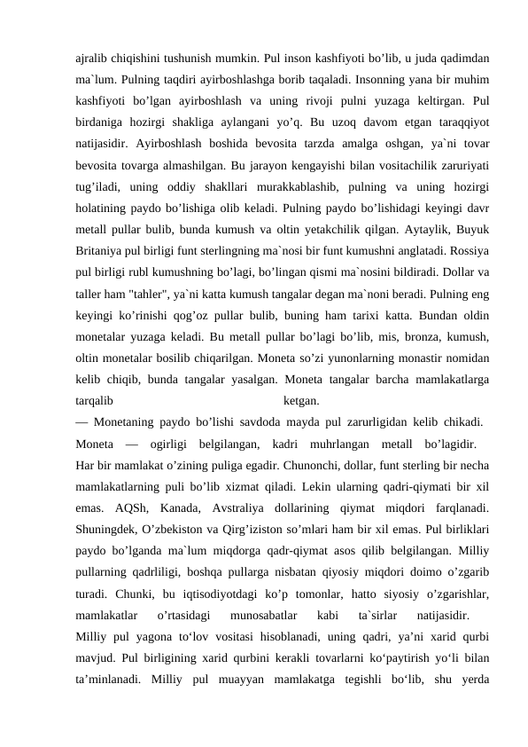 ajralib chiqishini tushunish mumkin. Pul inson kashfiyoti bo’lib, u juda qadimdan
ma`lum. Pulning taqdiri ayirboshlashga borib taqaladi. Insonning yana bir muhim
kashfiyoti  bo’lgan  ayirboshlash  va  uning  rivoji  pulni  yuzaga  keltirgan.  Pul
birdaniga  hozirgi  shakliga  aylangani  yo’q.  Bu  uzoq  davom  etgan  taraqqiyot
natijasidir.  Ayirboshlash  boshida  bevosita  tarzda  amalga  oshgan,  ya`ni  tovar
bevosita tovarga almashilgan. Bu jarayon kengayishi bilan vositachilik zaruriyati
tug’iladi,  uning  oddiy  shakllari  murakkablashib,  pulning  va  uning  hozirgi
holatining paydo bo’lishiga olib keladi. Pulning paydo bo’lishidagi keyingi davr
metall pullar bulib, bunda kumush va oltin yetakchilik qilgan. Aytaylik, Buyuk
Britaniya pul birligi funt sterlingning ma`nosi bir funt kumushni anglatadi. Rossiya
pul birligi rubl kumushning bo’lagi, bo’lingan qismi ma`nosini bildiradi. Dollar va
taller ham "tahler", ya`ni katta kumush tangalar degan ma`noni beradi. Pulning eng
keyingi ko’rinishi qog’oz pullar bulib, buning ham tarixi katta. Bundan oldin
monetalar yuzaga keladi. Bu metall pullar bo’lagi bo’lib, mis, bronza, kumush,
oltin monetalar bosilib chiqarilgan. Moneta so’zi yunonlarning monastir nomidan
kelib chiqib, bunda tangalar yasalgan. Moneta tangalar  barcha mamlakatlarga
tarqalib
 
ketgan.
 
— Monetaning paydo bo’lishi savdoda mayda pul zarurligidan kelib chikadi.  
Moneta  —  ogirligi  belgilangan,  kadri  muhrlangan  metall  bo’lagidir.  
Har bir mamlakat o’zining puliga egadir. Chunonchi, dollar, funt sterling bir necha
mamlakatlarning puli bo’lib xizmat qiladi. Lekin ularning qadri-qiymati bir xil
emas.  AQSh,  Kanada,  Avstraliya  dollarining  qiymat  miqdori  farqlanadi.
Shuningdek, O’zbekiston va Qirg’iziston so’mlari ham bir xil emas. Pul birliklari
paydo bo’lganda ma`lum miqdorga qadr-qiymat asos qilib belgilangan. Milliy
pullarning qadrliligi, boshqa pullarga nisbatan qiyosiy miqdori doimo o’zgarib
turadi.  Chunki,  bu  iqtisodiyotdagi  ko’p  tomonlar,  hatto  siyosiy  o’zgarishlar,
mamlakatlar  o’rtasidagi  munosabatlar  kabi  ta`sirlar  natijasidir.
 
Milliy pul  yagona  to‘lov  vositasi  hisoblanadi,  uning  qadri,  ya’ni  xarid qurbi
mavjud. Pul birligining xarid qurbini kerakli tovarlarni ko‘paytirish yo‘li bilan
ta’minlanadi.  Milliy  pul  muayyan  mamlakatga  tegishli  bo‘lib,  shu  yerda

