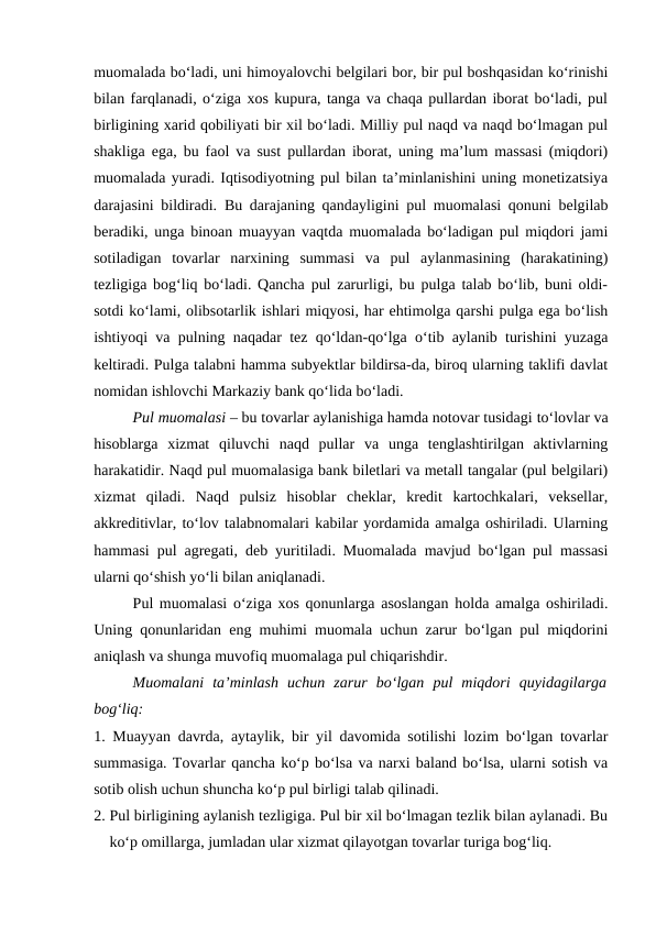 muomalada bo‘ladi, uni himoyalovchi belgilari bor, bir pul boshqasidan ko‘rinishi
bilan farqlanadi, o‘ziga xos kupura, tanga va chaqa pullardan iborat bo‘ladi, pul
birligining xarid qobiliyati bir xil bo‘ladi. Milliy pul naqd va naqd bo‘lmagan pul
shakliga ega, bu faol va sust pullardan iborat, uning ma’lum massasi (miqdori)
muomalada yuradi. Iqtisodiyotning pul bilan ta’minlanishini uning monetizatsiya
darajasini bildiradi. Bu darajaning qandayligini pul muomalasi qonuni belgilab
beradiki, unga binoan muayyan vaqtda muomalada bo‘ladigan pul miqdori jami
sotiladigan  tovarlar  narxining  summasi  va  pul  aylanmasining  (harakatining)
tezligiga bog‘liq bo‘ladi. Qancha pul zarurligi, bu pulga talab bo‘lib, buni oldi-
sotdi ko‘lami, olibsotarlik ishlari miqyosi, har ehtimolga qarshi pulga ega bo‘lish
ishtiyoqi va pulning naqadar tez qo‘ldan-qo‘lga o‘tib aylanib turishini yuzaga
keltiradi. Pulga talabni hamma subyektlar bildirsa-da, biroq ularning taklifi davlat
nomidan ishlovchi Markaziy bank qo‘lida bo‘ladi.
Pul muomalasi – bu tovarlar aylanishiga hamda notovar tusidagi to‘lovlar va
hisoblarga  xizmat  qiluvchi  naqd  pullar  va  unga  tenglashtirilgan  aktivlarning
harakatidir. Naqd pul muomalasiga bank biletlari va metall tangalar (pul belgilari)
xizmat  qiladi.  Naqd  pulsiz  hisoblar  cheklar,  kredit  kartochkalari,  veksellar,
akkreditivlar, to‘lov talabnomalari kabilar yordamida amalga oshiriladi. Ularning
hammasi pul agregati, deb yuritiladi. Muomalada mavjud bo‘lgan pul massasi
ularni qo‘shish yo‘li bilan aniqlanadi. 
Pul muomalasi o‘ziga xos qonunlarga asoslangan holda amalga oshiriladi.
Uning qonunlaridan eng muhimi muomala uchun zarur bo‘lgan pul miqdorini
aniqlash va shunga muvofiq muomalaga pul chiqarishdir. 
Muomalani  ta’minlash  uchun  zarur  bo‘lgan  pul  miqdori  quyidagilarga
bog‘liq: 
1. Muayyan davrda, aytaylik, bir yil davomida sotilishi lozim bo‘lgan tovarlar
summasiga. Tovarlar qancha ko‘p bo‘lsa va narxi baland bo‘lsa, ularni sotish va
sotib olish uchun shuncha ko‘p pul birligi talab qilinadi. 
2. Pul birligining aylanish tezligiga. Pul bir xil bo‘lmagan tezlik bilan aylanadi. Bu
ko‘p omillarga, jumladan ular xizmat qilayotgan tovarlar turiga bog‘liq. 
