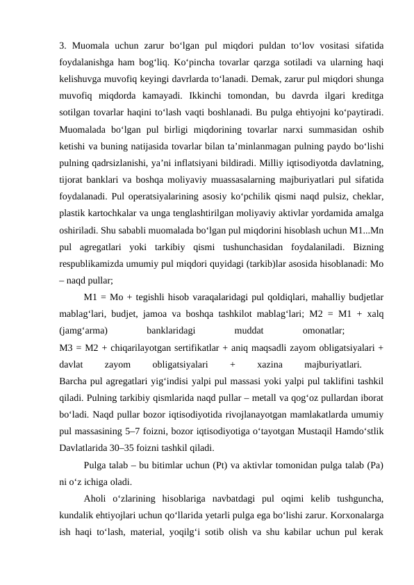 3.  Muomala  uchun  zarur  bo‘lgan  pul  miqdori  puldan  to‘lov  vositasi  sifatida
foydalanishga ham bog‘liq. Ko‘pincha tovarlar qarzga sotiladi va ularning haqi
kelishuvga muvofiq keyingi davrlarda to‘lanadi. Demak, zarur pul miqdori shunga
muvofiq  miqdorda  kamayadi.  Ikkinchi  tomondan,  bu  davrda  ilgari  kreditga
sotilgan tovarlar haqini to‘lash vaqti boshlanadi. Bu pulga ehtiyojni ko‘paytiradi.
Muomalada  bo‘lgan  pul  birligi  miqdorining  tovarlar  narxi  summasidan  oshib
ketishi va buning natijasida tovarlar bilan ta’minlanmagan pulning paydo bo‘lishi
pulning qadrsizlanishi, ya’ni inflatsiyani bildiradi. Milliy iqtisodiyotda davlatning,
tijorat banklari va boshqa moliyaviy muassasalarning majburiyatlari pul sifatida
foydalanadi. Pul operatsiyalarining asosiy ko‘pchilik qismi naqd pulsiz, cheklar,
plastik kartochkalar va unga tenglashtirilgan moliyaviy aktivlar yordamida amalga
oshiriladi. Shu sababli muomalada bo‘lgan pul miqdorini hisoblash uchun M1...Mn
pul  agregatlari  yoki  tarkibiy  qismi  tushunchasidan  foydalaniladi.  Bizning
respublikamizda umumiy pul miqdori quyidagi (tarkib)lar asosida hisoblanadi: Mo
– naqd pullar;
M1 = Mo + tegishli hisob varaqalaridagi pul qoldiqlari, mahalliy budjetlar
mablag‘lari, budjet, jamoa va boshqa tashkilot mablag‘lari; M2 = M1 + xalq
(jamg‘arma)
 
banklaridagi
 
muddat
 
omonatlar;
 
M3 = M2 + chiqarilayotgan sertifikatlar + aniq maqsadli zayom obligatsiyalari +
davlat
 
zayom
 
obligatsiyalari
 
+
 
xazina
 
majburiyatlari.
 
Barcha pul agregatlari yig‘indisi yalpi pul massasi yoki yalpi pul taklifini tashkil
qiladi. Pulning tarkibiy qismlarida naqd pullar – metall va qog‘oz pullardan iborat
bo‘ladi. Naqd pullar bozor iqtisodiyotida rivojlanayotgan mamlakatlarda umumiy
pul massasining 5–7 foizni, bozor iqtisodiyotiga o‘tayotgan Mustaqil Hamdo‘stlik
Davlatlarida 30–35 foizni tashkil qiladi.
Pulga talab – bu bitimlar uchun (Pt) va aktivlar tomonidan pulga talab (Pa)
ni o‘z ichiga oladi. 
Aholi  o‘zlarining  hisoblariga  navbatdagi  pul  oqimi  kelib  tushguncha,
kundalik ehtiyojlari uchun qo‘llarida yetarli pulga ega bo‘lishi zarur. Korxonalarga
ish haqi to‘lash, material, yoqilg‘i sotib olish va shu kabilar uchun pul kerak
