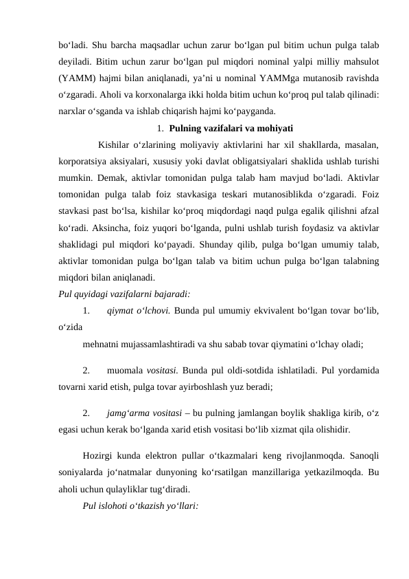 bo‘ladi. Shu barcha maqsadlar uchun zarur bo‘lgan pul bitim uchun pulga talab
deyiladi. Bitim uchun zarur bo‘lgan pul miqdori nominal yalpi milliy mahsulot
(YAMM) hajmi bilan aniqlanadi, ya’ni u nominal YAMMga mutanosib ravishda
o‘zgaradi. Aholi va korxonalarga ikki holda bitim uchun ko‘proq pul talab qilinadi:
narxlar o‘sganda va ishlab chiqarish hajmi ko‘payganda.
1. Pulning vazifalari va mohiyati
         Kishilar o‘zlarining moliyaviy aktivlarini har xil shakllarda, masalan,
korporatsiya aksiyalari, xususiy yoki davlat obligatsiyalari shaklida ushlab turishi
mumkin. Demak, aktivlar tomonidan pulga talab ham mavjud bo‘ladi. Aktivlar
tomonidan  pulga  talab  foiz  stavkasiga  teskari  mutanosiblikda  o‘zgaradi.  Foiz
stavkasi past bo‘lsa, kishilar ko‘proq miqdordagi naqd pulga egalik qilishni afzal
ko‘radi. Aksincha, foiz yuqori bo‘lganda, pulni ushlab turish foydasiz va aktivlar
shaklidagi pul miqdori ko‘payadi. Shunday qilib, pulga bo‘lgan umumiy talab,
aktivlar tomonidan pulga bo‘lgan talab va bitim uchun pulga bo‘lgan talabning
miqdori bilan aniqlanadi. 
Pul quyidagi vazifalarni bajaradi: 
1.
qiymat o‘lchovi. Bunda pul umumiy ekvivalent bo‘lgan tovar bo‘lib,
o‘zida 
mehnatni mujassamlashtiradi va shu sabab tovar qiymatini o‘lchay oladi;
2.
muomala  vositasi. Bunda pul oldi-sotdida ishlatiladi. Pul yordamida
tovarni xarid etish, pulga tovar ayirboshlash yuz beradi; 
2.
jamg‘arma vositasi – bu pulning jamlangan boylik shakliga kirib, o‘z
egasi uchun kerak bo‘lganda xarid etish vositasi bo‘lib xizmat qila olishidir. 
Hozirgi kunda elektron pullar o‘tkazmalari keng rivojlanmoqda. Sanoqli
soniyalarda jo‘natmalar dunyoning ko‘rsatilgan manzillariga yetkazilmoqda. Bu
aholi uchun qulayliklar tug‘diradi.
Pul islohoti o‘tkazish yo‘llari: 
