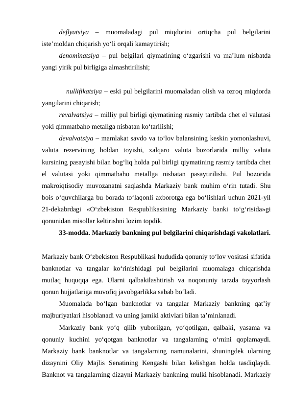 deflyatsiya  –  muomaladagi  pul  miqdorini  ortiqcha  pul  belgilarini
iste’moldan chiqarish yo‘li orqali kamaytirish; 
denominatsiya –  pul belgilari qiymatining o‘zgarishi va ma’lum nisbatda
yangi yirik pul birligiga almashtirilishi;
           nullifikatsiya – eski pul belgilarini muomaladan olish va ozroq miqdorda
yangilarini chiqarish; 
revalvatsiya – milliy pul birligi qiymatining rasmiy tartibda chet el valutasi
yoki qimmatbaho metallga nisbatan ko‘tarilishi; 
devalvatsiya – mamlakat savdo va to‘lov balansining keskin yomonlashuvi,
valuta rezervining  holdan  toyishi,  xalqaro  valuta  bozorlarida  milliy  valuta
kursining pasayishi bilan bog‘liq holda pul birligi qiymatining rasmiy tartibda chet
el  valutasi  yoki  qimmatbaho  metallga  nisbatan  pasaytirilishi.  Pul  bozorida
makroiqtisodiy muvozanatni saqlashda Markaziy bank muhim o‘rin tutadi. Shu
bois o‘quvchilarga bu borada to‘laqonli axborotga ega bo‘lishlari uchun 2021-yil
21-dekabrdagi  «O‘zbekiston  Respublikasining  Markaziy  banki  to‘g‘risida»gi
qonunidan misollar keltirishni lozim topdik. 
33-modda. Markaziy bankning pul belgilarini chiqarishdagi vakolatlari.
Markaziy bank O‘zbekiston Respublikasi hududida qonuniy to‘lov vositasi sifatida
banknotlar  va  tangalar  ko‘rinishidagi  pul  belgilarini  muomalaga  chiqarishda
mutlaq  huquqqa  ega.  Ularni  qalbakilashtirish  va  noqonuniy  tarzda  tayyorlash
qonun hujjatlariga muvofiq javobgarlikka sabab bo‘ladi.
Muomalada  bo‘lgan  banknotlar  va  tangalar  Markaziy  bankning  qat’iy
majburiyatlari hisoblanadi va uning jamiki aktivlari bilan ta’minlanadi. 
Markaziy  bank  yo‘q  qilib  yuborilgan,  yo‘qotilgan,  qalbaki,  yasama  va
qonuniy  kuchini  yo‘qotgan  banknotlar  va  tangalarning  o‘rnini  qoplamaydi.
Markaziy  bank banknotlar  va tangalarning  namunalarini,  shuningdek  ularning
dizaynini  Oliy  Majlis  Senatining  Kengashi  bilan  kelishgan  holda  tasdiqlaydi.
Banknot va tangalarning dizayni Markaziy bankning mulki hisoblanadi. Markaziy
