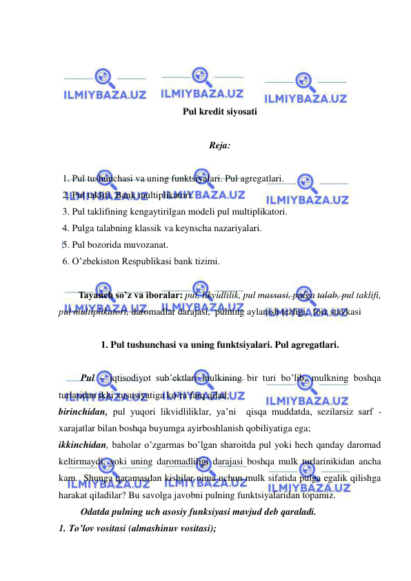  
 
 
 
 
 
Pul kredit siyosati 
 
Reja: 
 
1. Pul tushunchasi va uning funktsiyalari. Pul agregatlari. 
2. Pul taklifi. Bank multiplikatori. 
3. Pul taklifining kengaytirilgan modeli pul multiplikatori. 
4. Pulga talabning klassik va keynscha nazariyalari. 
5. Pul bozorida muvozanat. 
6. O’zbekiston Respublikasi bank tizimi. 
 
Tayanch so’z va iboralar: pul, likvidlilik, pul massasi, pulga talab, pul taklifi, 
pul multiplikatori, daromadlar darajasi,  pulning aylanish tezligi,  foiz stavkasi  
 
1. Pul tushunchasi va uning funktsiyalari. Pul agregatlari. 
 
 Pul – iqtisodiyot sub’ektlari mulkining bir turi bo’lib, mulkning boshqa 
turlaridan ikki xususiyatiga ko’ra farq qilad: 
birinchidan, pul yuqori likvidliliklar, ya’ni  qisqa muddatda, sezilarsiz sarf - 
xarajatlar bilan boshqa buyumga ayirboshlanish qobiliyatiga ega;  
ikkinchidan, baholar o’zgarmas bo’lgan sharoitda pul yoki hech qanday daromad 
keltirmaydi, yoki uning daromadliligi darajasi boshqa mulk turlarinikidan ancha 
kam.  Shunga qaramasdan kishilar nima uchun mulk sifatida pulga egalik qilishga 
harakat qiladilar? Bu savolga javobni pulning funktsiyalaridan topamiz. 
 Odatda pulning uch asosiy funksiyasi mavjud deb qaraladi. 
1. To’lov vositasi (almashinuv vositasi); 
