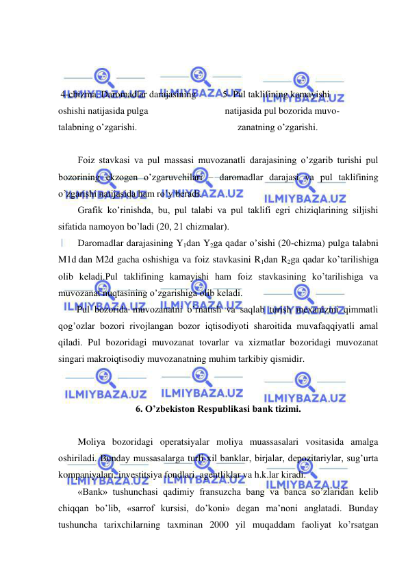  
 
 
 
 
 4-chizma. Daromadlar darajasining           5- Pul taklifining kamayishi                   
oshishi natijasida pulga                                natijasida pul bozorida muvo- 
talabning o’zgarishi.                                          zanatning o’zgarishi. 
 
Foiz stavkasi va pul massasi muvozanatli darajasining o’zgarib turishi pul 
bozorining ekzogen o’zgaruvchilari – daromadlar darajasi va pul taklifining 
o’zgarishi natijasida ham ro’y beradi.  
Grafik ko’rinishda, bu, pul talabi va pul taklifi egri chiziqlarining siljishi 
sifatida namoyon bo’ladi (20, 21 chizmalar). 
Daromadlar darajasining Y1dan Y2ga qadar o’sishi (20-chizma) pulga talabni 
M1d dan M2d gacha oshishiga va foiz stavkasini R1dan R2ga qadar ko’tarilishiga 
olib keladi.Pul taklifining kamayishi ham foiz stavkasining ko’tarilishiga va 
muvozanat nuqtasining o’zgarishiga olib keladi.        
Pul bozorida muvozanatni o’rnatish va saqlab turish mexanizmi qimmatli 
qog’ozlar bozori rivojlangan bozor iqtisodiyoti sharoitida muvafaqqiyatli amal 
qiladi. Pul bozoridagi muvozanat tovarlar va xizmatlar bozoridagi muvozanat 
singari makroiqtisodiy muvozanatning muhim tarkibiy qismidir.  
 
 
6. O’zbekiston Respublikasi bank tizimi. 
 
Moliya bozoridagi operatsiyalar moliya muassasalari vositasida amalga 
oshiriladi. Bunday mussasalarga turli xil banklar, birjalar, depozitariylar, sug’urta 
kompaniyalari, investitsiya fondlari, agentliklar va h.k.lar kiradi. 
«Bank» tushunchasi qadimiy fransuzcha bang va banca so’zlaridan kelib 
chiqqan bo’lib, «sarrof kursisi, do’koni» degan ma’noni anglatadi. Bunday 
tushuncha tarixchilarning taxminan 2000 yil muqaddam faoliyat ko’rsatgan 
