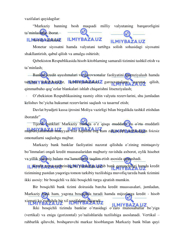  
 
vazifalari quyidagilar: 
“Markaziy banning bosh maqsadi milliy valyutaning barqarorligini 
ta’minlashdan iborat. 
Asosiy vazifalari: 
Monetar siyosatni hamda valyutani tartibga solish sohasidagi siyosatni 
shakllantirish, qabul qilish va amalga oshirish; 
Qzbekiston Respublikasida hisob-kitoblarning samarali tizimini tashkil etish va 
ta’minlash; 
Banklar,kredit uyushmalari va garovxonalar faoliyatini litsenziyalash hamda 
tartibga 
solish,banklar, 
kredituyushmalari, 
garovxonalarni 
nazorat 
qilish, 
qimmatbaho qog’ozlar blankalari ishlab chiqarishni litsenziyalash; 
O’zbekiston Respublikasining rasmiy oltin valyuta rezervlarini, shu jumladan 
kelishuv bo’yicha hukumat rezervlarini saqlash va tasarruf etish; 
Davlat byudjeti kassa ijrosini Moliya vazirligi bilan birgalikda tashkil etishdan 
iboratdir” 
Tijorat banklari Markaziy bankda o’z qisqa muddatli va o’rta muddatli 
majburiyatlaridan muayyan foiz hajmida eng kam zahira deb yuritiladigan foizsiz 
omonatlarni saqlashga majbur. 
Markaziy bank banklar faoliyatini nazorat qilishda o’zining mintaqaviy 
bo’linmalari orqali kredit muasasalaridan majburiy ravishda axborot, oylik hisobot 
va yillik yakuniy balans ma’lumotlarini taqdim etish asosida qatnashadi. 
Kredit muassasalarining bo’ysinishiga qarab bank qonunchiligi hamda kredit 
tizimining pastdan yuqoriga tomon tarkibiy tuzilishiga muvofiq tarzda bank tizimini 
ikki asosiy: bir bosqichli va ikki bosqichli turga ajratish mumkin. 
Bir bosqichli bank tizimi doirasida barcha kredit muassasalari, jumladan, 
Markaziy bank ham, yagona bosqichda turadi hamda mijozlarga kredit - hisob 
xizmati ko’rsatishda bir xil vazifalarni bajaradi. 
Ikki bosqichli tizimda banklar o’rtasidagi o’zaro munosabatlar bo’yiga 
(vertikal) va eniga (gorizontal) yo’nalishlarida tuzilishiga asoslanadi. Vertikal – 
rahbarlik qiluvchi, boshqaruvchi markaz hisoblangan Markaziy bank bilan quyi 
