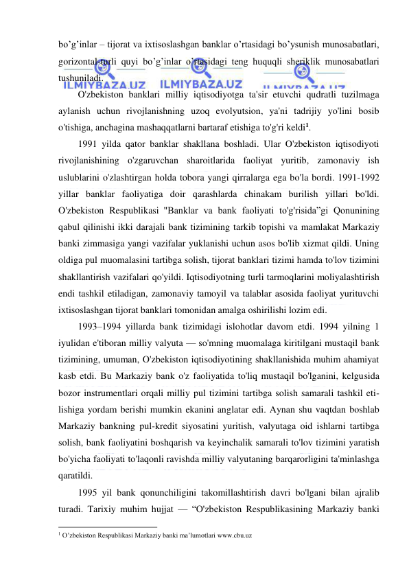  
 
bo’g’inlar – tijorat va ixtisoslashgan banklar o’rtasidagi bo’ysunish munosabatlari, 
gorizontal-turli quyi bo’g’inlar o’rtasidagi teng huquqli sheriklik munosabatlari 
tushuniladi. 
O'zbekiston banklari milliy iqtisodiyotga ta'sir etuvchi qudratli tuzilmaga 
aylanish uchun rivojlanishning uzoq evolyutsion, ya'ni tadrijiy yo'lini bosib 
o'tishiga, anchagina mashaqqatlarni bartaraf etishiga to'g'ri keldi1. 
1991 yilda qator banklar shakllana boshladi. Ular O'zbekiston iqtisodiyoti 
rivojlanishining o'zgaruvchan sharoitlarida faoliyat yuritib, zamonaviy ish 
uslublarini o'zlashtirgan holda tobora yangi qirralarga ega bo'la bordi. 1991-1992 
yillar banklar faoliyatiga doir qarashlarda chinakam burilish yillari bo'ldi. 
O'zbekiston Respublikasi  "Banklar va bank faoliyati to'g'risida”gi Qonunining 
qabul qilinishi ikki darajali bank tizimining tarkib topishi va mamlakat Markaziy 
banki zimmasiga yangi vazifalar yuklanishi uchun asos bo'lib xizmat qildi. Uning 
oldiga pul muomalasini tartibga solish, tijorat banklari tizimi hamda to'lov tizimini 
shakllantirish vazifalari qo'yildi. Iqtisodiyotning turli tarmoqlarini moliyalashtirish 
endi tashkil etiladigan, zamonaviy tamoyil va talablar asosida faoliyat yurituvchi 
ixtisoslashgan tijorat banklari tomonidan amalga oshirilishi lozim edi. 
1993–1994 yillarda bank tizimidagi islohotlar davom etdi. 1994 yilning 1 
iyulidan e'tiboran milliy valyuta — so'mning muomalaga kiritilgani mustaqil bank 
tizimining, umuman, O'zbekiston iqtisodiyotining shakllanishida muhim ahamiyat 
kasb etdi. Bu Markaziy bank o'z faoliyatida to'liq mustaqil bo'lganini, kelgusida 
bozor instrumentlari orqali milliy pul tizimini tartibga solish samarali tashkil eti-
lishiga yordam berishi mumkin ekanini anglatar edi. Aynan shu vaqtdan boshlab 
Markaziy bankning pul-kredit siyosatini yuritish, valyutaga oid ishlarni tartibga 
solish, bank faoliyatini boshqarish va keyinchalik samarali to'lov tizimini yaratish 
bo'yicha faoliyati to'laqonli ravishda milliy valyutaning barqarorligini ta'minlashga 
qaratildi. 
1995 yil bank qonunchiligini takomillashtirish davri bo'lgani bilan ajralib 
turadi. Tarixiy muhim hujjat — “O'zbekiston Respublikasining Markaziy banki 
                                                 
1 O’zbekiston Respublikasi Markaziy banki ma’lumotlari www.cbu.uz 
