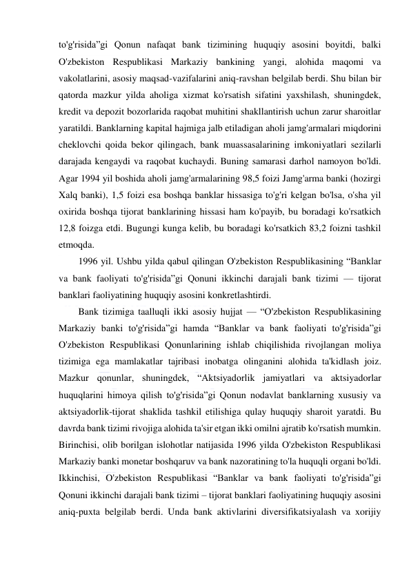  
 
to'g'risida”gi Qonun nafaqat bank tizimining huquqiy asosini boyitdi, balki 
O'zbekiston Respublikasi Markaziy bankining yangi, alohida maqomi va 
vakolatlarini, asosiy maqsad-vazifalarini aniq-ravshan belgilab berdi. Shu bilan bir 
qatorda mazkur yilda aholiga xizmat ko'rsatish sifatini yaxshilash, shuningdek, 
kredit va depozit bozorlarida raqobat muhitini shakllantirish uchun zarur sharoitlar 
yaratildi. Banklarning kapital hajmiga jalb etiladigan aholi jamg'armalari miqdorini 
cheklovchi qoida bekor qilingach, bank muassasalarining imkoniyatlari sezilarli 
darajada kengaydi va raqobat kuchaydi. Buning samarasi darhol namoyon bo'ldi. 
Agar 1994 yil boshida aholi jamg'armalarining 98,5 foizi Jamg'arma banki (hozirgi 
Xalq banki), 1,5 foizi esa boshqa banklar hissasiga to'g'ri kelgan bo'lsa, o'sha yil 
oxirida boshqa tijorat banklarining hissasi ham ko'payib, bu boradagi ko'rsatkich 
12,8 foizga etdi. Bugungi kunga kelib, bu boradagi ko'rsatkich 83,2 foizni tashkil 
etmoqda. 
1996 yil. Ushbu yilda qabul qilingan O'zbekiston Respublikasining “Banklar 
va bank faoliyati to'g'risida”gi Qonuni ikkinchi darajali bank tizimi — tijorat 
banklari faoliyatining huquqiy asosini konkretlashtirdi. 
Bank tizimiga taalluqli ikki asosiy hujjat — “O'zbekiston Respublikasining 
Markaziy banki to'g'risida”gi hamda “Banklar va bank faoliyati to'g'risida”gi 
O'zbekiston Respublikasi Qonunlarining ishlab chiqilishida rivojlangan moliya 
tizimiga ega mamlakatlar tajribasi inobatga olinganini alohida ta'kidlash joiz. 
Mazkur qonunlar, shuningdek, “Aktsiyadorlik jamiyatlari va aktsiyadorlar 
huquqlarini himoya qilish to'g'risida”gi Qonun nodavlat banklarning xususiy va 
aktsiyadorlik-tijorat shaklida tashkil etilishiga qulay huquqiy sharoit yaratdi. Bu 
davrda bank tizimi rivojiga alohida ta'sir etgan ikki omilni ajratib ko'rsatish mumkin. 
Birinchisi, olib borilgan islohotlar natijasida 1996 yilda O'zbekiston Respublikasi 
Markaziy banki monetar boshqaruv va bank nazoratining to'la huquqli organi bo'ldi. 
Ikkinchisi, O'zbekiston Respublikasi “Banklar va bank faoliyati to'g'risida”gi 
Qonuni ikkinchi darajali bank tizimi – tijorat banklari faoliyatining huquqiy asosini 
aniq-puxta belgilab berdi. Unda bank aktivlarini diversifikatsiyalash va xorijiy 
