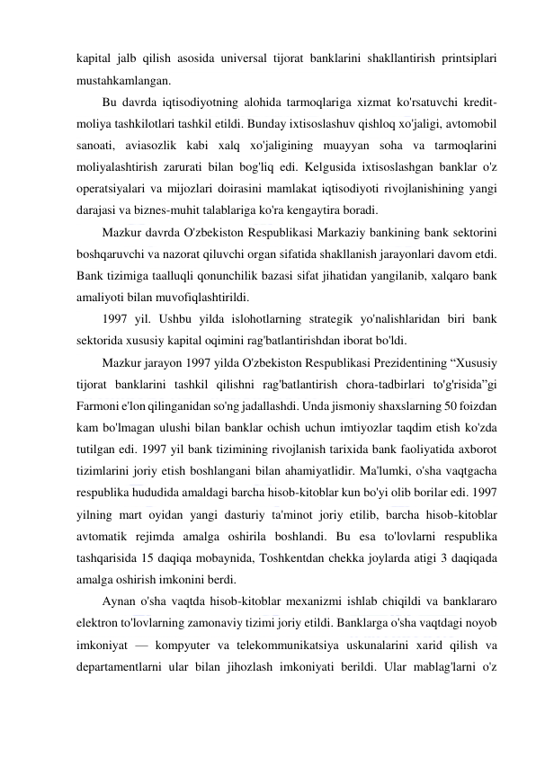  
 
kapital jalb qilish asosida universal tijorat banklarini shakllantirish printsiplari 
mustahkamlangan. 
Bu davrda iqtisodiyotning alohida tarmoqlariga xizmat ko'rsatuvchi kredit-
moliya tashkilotlari tashkil etildi. Bunday ixtisoslashuv qishloq xo'jaligi, avtomobil 
sanoati, aviasozlik kabi xalq xo'jaligining muayyan soha va tarmoqlarini 
moliyalashtirish zarurati bilan bog'liq edi. Kelgusida ixtisoslashgan banklar o'z 
operatsiyalari va mijozlari doirasini mamlakat iqtisodiyoti rivojlanishining yangi 
darajasi va biznes-muhit talablariga ko'ra kengaytira boradi. 
Mazkur davrda O'zbekiston Respublikasi Markaziy bankining bank sektorini 
boshqaruvchi va nazorat qiluvchi organ sifatida shakllanish jarayonlari davom etdi. 
Bank tizimiga taalluqli qonunchilik bazasi sifat jihatidan yangilanib, xalqaro bank 
amaliyoti bilan muvofiqlashtirildi. 
1997 yil. Ushbu yilda islohotlarning strategik yo'nalishlaridan biri bank 
sektorida xususiy kapital oqimini rag'batlantirishdan iborat bo'ldi. 
Mazkur jarayon 1997 yilda O'zbekiston Respublikasi Prezidentining “Xususiy 
tijorat banklarini tashkil qilishni rag'batlantirish chora-tadbirlari to'g'risida”gi 
Farmoni e'lon qilinganidan so'ng jadallashdi. Unda jismoniy shaxslarning 50 foizdan 
kam bo'lmagan ulushi bilan banklar ochish uchun imtiyozlar taqdim etish ko'zda 
tutilgan edi. 1997 yil bank tizimining rivojlanish tarixida bank faoliyatida axborot 
tizimlarini joriy etish boshlangani bilan ahamiyatlidir. Ma'lumki, o'sha vaqtgacha 
respublika hududida amaldagi barcha hisob-kitoblar kun bo'yi olib borilar edi. 1997 
yilning mart oyidan yangi dasturiy ta'minot joriy etilib, barcha hisob-kitoblar 
avtomatik rejimda amalga oshirila boshlandi. Bu esa to'lovlarni respublika 
tashqarisida 15 daqiqa mobaynida, Toshkentdan chekka joylarda atigi 3 daqiqada 
amalga oshirish imkonini berdi. 
Aynan o'sha vaqtda hisob-kitoblar mexanizmi ishlab chiqildi va banklararo 
elektron to'lovlarning zamonaviy tizimi joriy etildi. Banklarga o'sha vaqtdagi noyob 
imkoniyat — kompyuter va telekommunikatsiya uskunalarini xarid qilish va 
departamentlarni ular bilan jihozlash imkoniyati berildi. Ular mablag'larni o'z 
