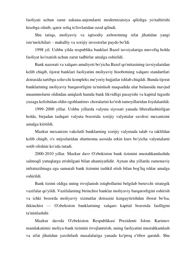  
 
faoliyati uchun zarur uskuna-anjomlarni modernizatsiya qilishga yo'naltirishi 
hisobga olinib, qator soliq to'lovlaridan ozod qilindi. 
Shu tariqa, moliyaviy va iqtisodiy axborotning sifat jihatidan yangi 
iste'molchilari – mahalliy va xorijiy investorlar paydo bo'ldi. 
1998 yil. Ushbu yilda respublika banklari Bazel tavsiyalariga muvofiq holda 
faoliyat ko'rsatish uchun zarur tadbirlar amalga oshirildi. 
Bank nazorati va xalqaro amaliyoti bo'yicha Bazel qo'mitasining tavsiyalaridan 
kelib chiqib, tijorat banklari faoliyatini moliyaviy hisobotning xalqaro standartlari 
doirasida tartibga soluvchi kompleks me'yoriy hujjatlar ishlab chiqildi. Bunda tijorat 
banklarining moliyaviy barqarorligini ta'minlash maqsadida ular balansida mavjud 
muammolarni oldindan aniqlash hamda bank likvidligi pasayishi va kapital tugashi 
yuzaga kelishidan oldin ogohlantiruv choralarini ko'rish tamoyillaridan foydalanildi. 
1999–2000 yillar. Ushbu yillarda valyuta siyosati yanada liberallashtirilgan 
holda, birjadan tashqari valyuta bozorida xorijiy valyutalar savdosi mexanizmi 
amalga kiritildi. 
Mazkur mexanizm vakolatli banklarning xorijiy valyutada talab va taklifdan 
kelib chiqib, o'z mijozlaridan shartnoma asosida erkin kurs bo'yicha valyutalarni 
sotib olishini ko'zda tutadi. 
2000-2010 yillar. Mazkur davr O'zbekiston bank tizimini mustahkamlashda 
salmoqli yutuqlarga erishilgani bilan ahamiyatlidir. Aynan shu yillarda zamonaviy 
infratuzilmaga ega samarali bank tizimini tashkil etish bilan bog'liq ishlar amalga 
oshirildi. 
Bank tizimi oldiga uning rivojlanish istiqbollarini belgilab beruvchi strategik 
vazifalar qo'yildi. Vazifalarning birinchisi banklar moliyaviy barqarorligini oshirish 
va ichki bozorda moliyaviy xizmatlar doirasini kengaytirishdan iborat bo'lsa, 
ikkinchisi — O'zbekiston banklarining xalqaro kapital bozorida faolligini 
ta'minlashdir. 
Mazkur davrda O'zbekiston Respublikasi Prezidenti Islom Karimov 
mamlakatimiz moliya-bank tizimini rivojlantirish, uning faoliyatini mustahkamlash 
va sifat jihatidan yaxshilash masalalariga yanada ko'proq e'tibor qaratdi. Shu 
