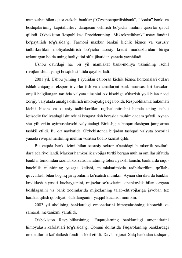  
 
munosabat bilan qator etakchi banklar (“O'zsanoatqurilishbank”, “Asaka” banki va 
boshqalar)ning kapitallashuv darajasini oshirish bo'yicha muhim qarorlar qabul 
qilindi. O'zbekiston Respublikasi Prezidentining “Mikrokreditbank” ustav fondini 
ko'paytirish to'g'risida”gi Farmoni mazkur bankni kichik biznes va xususiy 
tadbirkorlikni moliyalashtirish bo'yicha asosiy kredit markazlaridan biriga 
aylantirgan holda uning faoliyatini sifat jihatidan yanada yaxshiladi. 
Ushbu davrdagi har bir yil mamlakat bank-moliya tizimining izchil 
rivojlanishida yangi bosqich sifatida qayd etiladi. 
2001 yil. Ushbu yilning 1 iyulidan e'tiboran kichik biznes korxonalari o'zlari 
ishlab chiqargan eksport tovarlar (ish va xizmatlar)ni bank muassasalari kassalari 
orqali belgilangan tartibda valyuta ulushini o'z hisobiga o'tkazish yo'li bilan naqd 
xorijiy valyutada amalga oshirish imkoniyatiga ega bo'ldi. Respublikamiz hukumati 
kichik biznes va xususiy tadbirkorlikni rag'batlantirishni hamda uning tashqi 
iqtisodiy faoliyatdagi ishtirokini kengaytirish borasida muhim qadam qo'ydi. Aynan 
shu yili erkin ayirboshlovchi valyutadagi Birlashgan barqarorlashgan jamg'arma 
tashkil etildi. Bu o'z navbatida, O'zbekistonda birjadan tashqari valyuta bozorini 
yanada rivojlantirishning muhim vositasi bo'lib xizmat qildi. 
Bu vaqtda bank tizimi bilan xususiy sektor o'rtasidagi hamkorlik sezilarli 
darajada rivojlandi. Mazkur hamkorlik rivojiga turtki bergan muhim omillar sifatida 
banklar tomonidan xizmat ko'rsatish sifatining tobora yaxshilanishi, banklarda raqo-
batchilik muhitining yuzaga kelishi, mamlakatimizda tadbirkorlikni qo'llab-
quvvatlash bilan bog'liq jarayonlarni ko'rsatish mumkin. Aynan shu davrda banklar 
kreditlash siyosati kuchayganini, mijozlar so'rovlarini sinchkovlik bilan o'rgana 
boshlaganini va bank xodimlarida mijozlarning talab-ehtiyojlariga javoban tez 
harakat qilish qobiliyati shakllanganini yaqqol kuzatish mumkin. 
2002 yil aholining banklardagi omonatlarini himoyalashning ishonchli va 
samarali mexanizmi yaratildi. 
O'zbekiston Respublikasining “Fuqarolarning banklardagi omonatlarini 
himoyalash kafolatlari to'g'risida”gi Qonuni doirasida Fuqarolarning banklardagi 
omonatlarini kafolatlash fondi tashkil etildi. Davlat-tijorat Xalq bankidan tashqari, 
