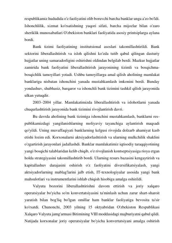  
 
respublikamiz hududida o'z faoliyatini olib boruvchi barcha banklar unga a'zo bo'ldi. 
Ishonchlilik, xizmat ko'rsatishning yuqori sifati, barcha mijozlar bilan o'zaro 
sheriklik munosabatlari O'zbekiston banklari faoliyatida asosiy printsiplarga aylana 
bordi. 
Bank tizimi faoliyatining institutsional asoslari takomillashtirildi. Bank 
sektorini liberallashtirish va isloh qilishni ko'zda tutib qabul qilingan dasturiy 
hujjatlar uning samaradorligini oshirishni oldindan belgilab berdi. Mazkur hujjatlar 
zamirida bank faoliyatini liberallashtirish jarayonining tizimli va bosqichma-
bosqichlik tamoyillari yotadi. Ushbu tamoyillarga amal qilish aholining mamlakat 
banklariga nisbatan ishonchini yanada mustahkamlash imkonini berdi. Bunday 
yondashuv, shubhasiz, barqaror va ishonchli bank tizimini tashkil qilish jarayonida 
ulkan yutuqdir. 
2003–2004 yillar. Mamlakatimizda liberallashtirish va islohotlarni yanada 
chuqurlashtirish jarayonida bank tizimini rivojlantirish davri. 
Bu davrda aholining bank tizimiga ishonchini mustahkamlash, banklarni res-
publikamizdagi yangilanishlarning moliyaviy tayanchiga aylantirish maqsadi 
qo'yildi. Uning muvaffaqiyati banklarning kelgusi rivojida dolzarb ahamiyat kasb 
etishi lozim edi. Korxonalarni aktsiyadorlashtirish va ularning mulkchilik shaklini 
o'zgartirish jarayonlari jadallashdi. Banklar mamlakatimiz iqtisodiy taraqqiyotining 
yangi bosqichi talablaridan kelib chiqib, o'z rivojlanish kontseptsiyasiga rioya etgan 
holda strategiyasini takomillashtirib bordi. Ularning resurs bazasini kengaytirish va 
kapitallashuv darajasini oshirish o'z faoliyatini diversifikatsiyalash, yangi 
aktsiyadorlarning mablag'larini jalb etish, IT-texnologiyalar asosida yangi bank 
mahsulotlari va instrumentlarini ishlab chiqish hisobiga amalga oshirildi. 
Valyuta bozorini liberallashtirishni davom ettirish va joriy xalqaro 
operatsiyalar bo'yicha so'm konvertatsiyasini ta'minlash uchun zarur shart-sharoit 
yaratish bilan bog'liq bo'lgan omillar ham banklar faoliyatiga bevosita ta'sir 
ko'rsatdi. Chunonchi, 2003 yilning 15 oktyabridan O'zbekiston Respublikasi 
Xalqaro Valyuta jamg'armasi Bitimining VIII moddasidagi majburiyatni qabul qildi. 
Natijada korxonalar joriy operatsiyalar bo'yicha konvertatsiyani amalga oshirish 
