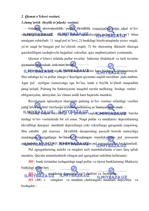  
 
2. Qiymat o’lchovi vositasi. 
3.Jamg’arish  (boylik to’plash)  vositasi.  
Umumiy ekvivalentlilik, yuqori likvidlilik xususiyatlari pulni ideal to’lov 
vositasiga aylantiradi.  Hozirgi zamon iqtisodiyotida to’lovlar uch yo’l bilan 
amalgam oshiriladi: 1)  naqd pul to’lovi; 2) bankdagi hisobvaraqlarda yozuv orqali, 
ya’ni naqd bo’lmagan pul ko’chirish orqali; 3) bir shaxsning ikkinchi shaxsga 
qarzdorliligini tasdiqlovchi hujjatlar( veksellar, qarz majburiyatlari) yordamida. 
Qiymat o’lchovi sifatida pullar tovarlar  bahosini ifodalaydi va turli tovarlar 
qiymatini taqqoslash  imkonini beradi.   
O’z tovari uchun olgan  pulini sotuvchi doim ham birdaniga ishlatvermaydi.  
Shu sababga ko’ra pullar ularga o’tkazilgan qiymatni saqlab turishlari  juda muhim. 
Agar pul  aytilgan xususiyatga ega bo’lsa, unda u boylik to’plash maqsadida 
jamg’ariladi. Pulning bu funktsiyasini muqobil tarzda mulkning  boshqa  turlari - 
obligatsiyalar, aktsiyalar, ko’chmas mulk ham bajarishi mumkin.   
Rivojlangan iqtisodiyot sharoitida pulning to’lov vositasi sifatidagi vazifasi 
jamg’arish vositasi vazifasiga nisbatan muhimroq ao’hamiyat kasb etadi. 
Pulning yuqori likvidliligi va qiymatni saqlab turishi xususiyatlar barcha 
turdagi to’lov vositalarida bir xil emas. Naqd pullar va muddatsiz depozitlarning 
likvidliligi djarajasi  muddatli depozitlarga yoki veksellarga qaraganda yuqoriroq.   
Shu sababli  pul massasi  likvidlilik darajasining pasayib borishi tamoyiliga 
asoslangan agregatlarga bo’linadi. Rivojlangan mamlakatlarda pul massasini 
aniqlashda - M1; M2; M3; M4 deb belgilanadigan pul agregatlaridan foydalaniladi. 
Pul agregatlarining tarkibi va miqdori turli mamlakatlarda o’zaro farq qilish 
mumkin. Quyida umumlashtirib olingan pul agregatlari tarkibini keltiramiz: 
M0 - bank tizimidan tashqaridagi naqd pullar va tijorat banklarining Markaziy 
bankdagi rezervlari; 
M1 = M0 +    muddatsiz depozitlar, yo’l cheklari va  boshqalar; 
M2 =M1 +   (miqdori  va muddati cheklangan) muddatli depozitlar  va 
boshqalar ; 
