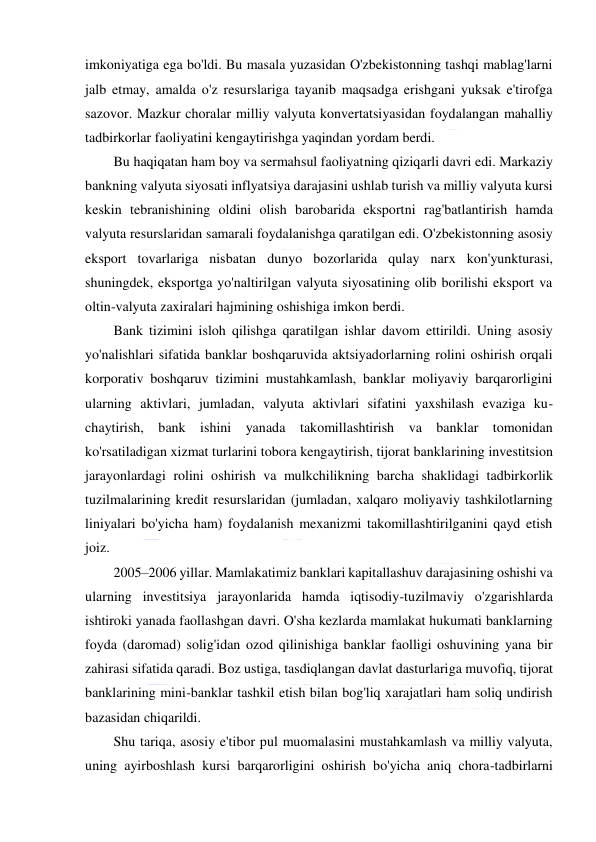  
 
imkoniyatiga ega bo'ldi. Bu masala yuzasidan O'zbekistonning tashqi mablag'larni 
jalb etmay, amalda o'z resurslariga tayanib maqsadga erishgani yuksak e'tirofga 
sazovor. Mazkur choralar milliy valyuta konvertatsiyasidan foydalangan mahalliy 
tadbirkorlar faoliyatini kengaytirishga yaqindan yordam berdi. 
Bu haqiqatan ham boy va sermahsul faoliyatning qiziqarli davri edi. Markaziy 
bankning valyuta siyosati inflyatsiya darajasini ushlab turish va milliy valyuta kursi 
keskin tebranishining oldini olish barobarida eksportni rag'batlantirish hamda 
valyuta resurslaridan samarali foydalanishga qaratilgan edi. O'zbekistonning asosiy 
eksport tovarlariga nisbatan dunyo bozorlarida qulay narx kon'yunkturasi, 
shuningdek, eksportga yo'naltirilgan valyuta siyosatining olib borilishi eksport va 
oltin-valyuta zaxiralari hajmining oshishiga imkon berdi. 
Bank tizimini isloh qilishga qaratilgan ishlar davom ettirildi. Uning asosiy 
yo'nalishlari sifatida banklar boshqaruvida aktsiyadorlarning rolini oshirish orqali 
korporativ boshqaruv tizimini mustahkamlash, banklar moliyaviy barqarorligini 
ularning aktivlari, jumladan, valyuta aktivlari sifatini yaxshilash evaziga ku-
chaytirish, bank ishini yanada takomillashtirish va banklar tomonidan 
ko'rsatiladigan xizmat turlarini tobora kengaytirish, tijorat banklarining investitsion 
jarayonlardagi rolini oshirish va mulkchilikning barcha shaklidagi tadbirkorlik 
tuzilmalarining kredit resurslaridan (jumladan, xalqaro moliyaviy tashkilotlarning 
liniyalari bo'yicha ham) foydalanish mexanizmi takomillashtirilganini qayd etish 
joiz. 
2005–2006 yillar. Mamlakatimiz banklari kapitallashuv darajasining oshishi va 
ularning investitsiya jarayonlarida hamda iqtisodiy-tuzilmaviy o'zgarishlarda 
ishtiroki yanada faollashgan davri. O'sha kezlarda mamlakat hukumati banklarning 
foyda (daromad) solig'idan ozod qilinishiga banklar faolligi oshuvining yana bir 
zahirasi sifatida qaradi. Boz ustiga, tasdiqlangan davlat dasturlariga muvofiq, tijorat 
banklarining mini-banklar tashkil etish bilan bog'liq xarajatlari ham soliq undirish 
bazasidan chiqarildi. 
Shu tariqa, asosiy e'tibor pul muomalasini mustahkamlash va milliy valyuta, 
uning ayirboshlash kursi barqarorligini oshirish bo'yicha aniq chora-tadbirlarni 
