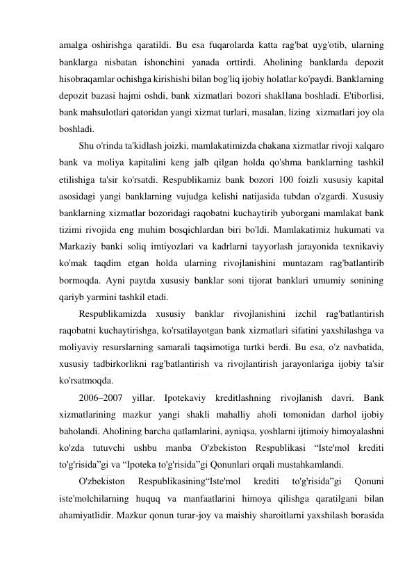  
 
amalga oshirishga qaratildi. Bu esa fuqarolarda katta rag'bat uyg'otib, ularning 
banklarga nisbatan ishonchini yanada orttirdi. Aholining banklarda depozit 
hisobraqamlar ochishga kirishishi bilan bog'liq ijobiy holatlar ko'paydi. Banklarning 
depozit bazasi hajmi oshdi, bank xizmatlari bozori shakllana boshladi. E'tiborlisi, 
bank mahsulotlari qatoridan yangi xizmat turlari, masalan, lizing  xizmatlari joy ola 
boshladi. 
Shu o'rinda ta'kidlash joizki, mamlakatimizda chakana xizmatlar rivoji xalqaro 
bank va moliya kapitalini keng jalb qilgan holda qo'shma banklarning tashkil 
etilishiga ta'sir ko'rsatdi. Respublikamiz bank bozori 100 foizli xususiy kapital 
asosidagi yangi banklarning vujudga kelishi natijasida tubdan o'zgardi. Xususiy 
banklarning xizmatlar bozoridagi raqobatni kuchaytirib yuborgani mamlakat bank 
tizimi rivojida eng muhim bosqichlardan biri bo'ldi. Mamlakatimiz hukumati va 
Markaziy banki soliq imtiyozlari va kadrlarni tayyorlash jarayonida texnikaviy 
ko'mak taqdim etgan holda ularning rivojlanishini muntazam rag'batlantirib 
bormoqda. Ayni paytda xususiy banklar soni tijorat banklari umumiy sonining 
qariyb yarmini tashkil etadi. 
Respublikamizda xususiy banklar rivojlanishini izchil rag'batlantirish 
raqobatni kuchaytirishga, ko'rsatilayotgan bank xizmatlari sifatini yaxshilashga va 
moliyaviy resurslarning samarali taqsimotiga turtki berdi. Bu esa, o'z navbatida, 
xususiy tadbirkorlikni rag'batlantirish va rivojlantirish jarayonlariga ijobiy ta'sir 
ko'rsatmoqda. 
2006–2007 yillar. Ipotekaviy kreditlashning rivojlanish davri. Bank 
xizmatlarining mazkur yangi shakli mahalliy aholi tomonidan darhol  ijobiy 
baholandi. Aholining barcha qatlamlarini, ayniqsa, yoshlarni ijtimoiy himoyalashni 
ko'zda tutuvchi ushbu manba O'zbekiston Respublikasi “Iste'mol krediti 
to'g'risida”gi va “Ipoteka to'g'risida”gi Qonunlari orqali mustahkamlandi. 
O'zbekiston 
Respublikasining“Iste'mol 
krediti 
to'g'risida”gi 
Qonuni 
iste'molchilarning huquq va manfaatlarini himoya qilishga qaratilgani bilan 
ahamiyatlidir. Mazkur qonun turar-joy va maishiy sharoitlarni yaxshilash borasida 
