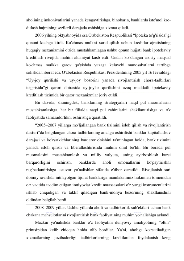  
 
aholining imkoniyatlarini yanada kengaytirishga, binobarin, banklarda iste'mol kre-
ditlash hajmining sezilarli darajada oshishiga xizmat qiladi. 
2006 yilning oktyabr oyida esa O'zbekiston Respublikasi “Ipoteka to'g'risida”gi 
qonuni kuchga kirdi. Ko'chmas mulkni xarid qilish uchun kreditlar ajratishning 
huquqiy mexanizmini o'zida mustahkamlagan ushbu qonun hujjati bank ipotekaviy 
kreditlash rivojida muhim ahamiyat kasb etdi. Undan ko'zlangan asosiy maqsad 
ko'chmas mulkka garov qo'yishda yuzaga keluvchi munosabatlarni tartibga 
solishdan iborat edi. O'zbekiston Respublikasi Prezidentining 2005 yil 16 fevraldagi 
“Uy-joy qurilishi va uy-joy bozorini yanada rivojlantirish chora-tadbirlari 
to'g'risida”gi qarori doirasida uy-joylar qurilishini uzoq muddatli ipotekaviy 
kreditlash tizimida bir qator mexanizmlar joriy etildi. 
Bu davrda, shuningdek, banklarning strategiyalari naqd pul muomalasini 
mustahkamlashga, har bir filialda naqd pul zahiralarini shakllantirishga va o'z 
faoliyatida samaradorlikni oshirishga qaratildi. 
“2005–2007 yillarga mo'ljallangan bank tizimini isloh qilish va rivojlantirish 
dasturi”da belgilangan chora-tadbirlarning amalga oshirilishi banklar kapitallashuv 
darajasi va ko'rsatkichlarining barqaror o'sishini ta'minlagan holda, bank tizimini 
yanada isloh qilish va liberallashtirishda muhim omil bo'ldi. Bu borada pul 
muomalasini mustahkamlash va milliy valyuta, uning ayirboshlash kursi 
barqarorligini 
oshirish, 
banklarda 
aholi 
omonatlarini 
ko'paytirishni 
rag'batlantirishga ustuvor yo'nalishlar sifatida e'tibor qaratildi. Rivojlanish sari 
doimiy ravishda intilayotgan tijorat banklariga mamlakatimiz hukumati tomonidan 
o'z vaqtida taqdim etilgan imtiyozlar kredit muassasalari o'z yangi instrumentlarini 
ishlab chiqadigan va taklif qiladigan bank-moliya bozorining shakllanishini 
oldindan belgilab berdi. 
2008–2009 yillar. Ushbu yillarda aholi va tadbirkorlik sub'ektlari uchun bank 
chakana mahsulotlarini rivojlantirish bank faoliyatining muhim yo'nalishiga aylandi. 
Mazkur yo'nalishda banklar o'z faoliyatini dunyoviy amaliyotning “oltin” 
printsipidan kelib chiqqan holda olib bordilar. Ya'ni, aholiga ko'rsatiladigan 
xizmatlarning jozibadorligi tadbirkorlarning kreditlardan foydalanish keng 
