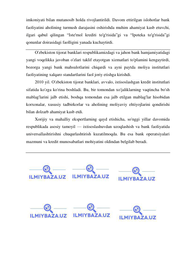  
 
imkoniyati bilan mutanosib holda rivojlantirildi. Davom ettirilgan islohotlar bank 
faoliyatini aholining turmush darajasini oshirishda muhim ahamiyat kasb etuvchi, 
ilgari qabul qilingan “Iste'mol krediti to'g'risida”gi va “Ipoteka to'g'risida”gi 
qonunlar doirasidagi faolligini yanada kuchaytirdi. 
O'zbekiston tijorat banklari respublikamizdagi va jahon bank hamjamiyatidagi 
yangi voqelikka javoban o'zlari taklif etayotgan xizmatlari to'plamini kengaytirdi, 
bozorga yangi bank mahsulotlarini chiqardi va ayni paytda moliya institutlari 
faoliyatining xalqaro standartlarini faol joriy etishga kirishdi. 
2010 yil. O'zbekiston tijorat banklari, avvalo, ixtisoslashgan kredit institutlari 
sifatida ko'zga ko'rina boshladi. Bu, bir tomondan xo'jaliklarning vaqtincha bo'sh 
mablag'larini jalb etishi, boshqa tomondan esa jalb etilgan mablag'lar hisobidan 
korxonalar, xususiy tadbirkorlar va aholining moliyaviy ehtiyojlarini qondirishi 
bilan dolzarb ahamiyat kasb etdi. 
Xorijiy va mahalliy ekspertlarning qayd etishicha, so'nggi yillar davomida 
respublikada asosiy tamoyil — ixtisoslashuvdan uzoqlashish va bank faoliyatida 
universallashtirishni chuqurlashtirish kuzatilmoqda. Bu esa bank operatsiyalari 
mazmuni va kredit munosabatlari mohiyatini oldindan belgilab beradi. 
 
