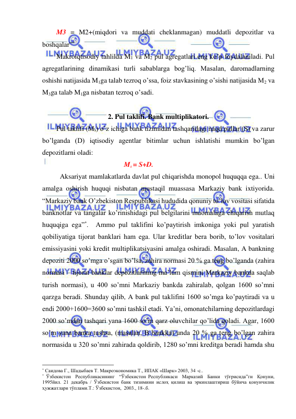  
 
M3 = M2+(miqdori va muddati cheklanmagan) muddatli depozitlar va 
boshqalar”* 
Makroiqtisodiy tahlilda M1 va M2 pul agregatlari eng ko’p foydalaniladi. Pul 
agregatlarining dinamikasi turli sabablarga bog’liq. Masalan, daromadlarning 
oshishi natijasida M1ga talab tezroq o’ssa, foiz stavkasining o’sishi natijasida M2 va 
M3ga talab M1ga nisbatan tezroq o’sadi. 
 
2. Pul taklifi. Bank multiplikatori. 
Pul taklifi (Ms) o’z ichiga bank tizimidan tashqaridagi naqd pullar (S) va zarur 
bo’lganda (D) iqtisodiy agentlar bitimlar uchun ishlatishi mumkin bo’lgan 
depozitlarni oladi: 
                                               Ms = S+D. 
 Aksariyat mamlakatlarda davlat pul chiqarishda monopol huquqqa ega.. Uni 
amalga oshirish huquqi nisbatan mustaqil muassasa Markaziy bank ixtiyorida. 
“Markaziy bank O’zbekiston Respublikasi hududida qonuniy to’lov vositasi sifatida 
banknotlar va tangalar ko’rinishidagi pul belgilarini muomalaga chiqarish mutlaq 
huquqiga ega”*.  Ammo pul taklifini ko’paytirish imkoniga yoki pul yaratish 
qobiliyatiga tijorat banklari ham ega. Ular kreditlar bera borib, to’lov vositalari 
emissiyasini yoki kredit multiplikatsiyasini amalga oshiradi. Masalan, A bankning 
depoziti 2000 so’mga o’sgan bo’lsa, zahira normasi 20 % ga teng bo’lganda (zahira 
normasi – tijorat banklar depozitlarining ma’lum qismini Markaziy bankda saqlab 
turish normasi), u 400 so’mni Markaziy bankda zahiralab, qolgan 1600 so’mni 
qarzga beradi. Shunday qilib, A bank pul taklifini 1600 so’mga ko’paytiradi va u 
endi 2000+1600=3600 so’mni tashkil etadi. Ya’ni, omonatchilarning depozitlardagi 
2000 so’mdan tashqari yana 1600 so’m qarz oluvchilar qo’lida qoladi. Agar, 1600 
so’m yana banka tushsa, (masalan, B bankka) unda 20 % ga teng bo’lgan zahira 
normasida u 320 so’mni zahirada qoldirib, 1280 so’mni kreditga beradi hamda shu 
                                                 
* Саидова Г., Шадыбаев Т. Макроэкономика Т., ИПАК «Шарк» 2003, 34 -с.. 
* Ўзбекистон  Республикасининг  “Ўзбекистон Республикаси  Марказий  Банки  тўғрисида”ги  Қонуни, 
1995йил. 21 декабрь / Ўзбекистон банк тизимини ислоҳ қилиш ва эркинлаштириш бўйича қонунчилик 
ҳужжатлари тўплами.Т.: Ўзбекистон,  2003., 18-.б. 
