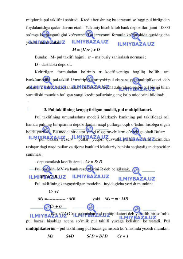  
 
miqdorda pul taklifini oshiradi. Kredit berishning bu jarayoni so’nggi pul birligidan 
foydalanishga qadar davom etadi.  Yakuniy hisob kitob bank depozitlari jami  10000 
so’mga ko’payganligini ko’rsatadi. Bu jarayonni formula ko’rinishida quyidagicha 
yozishimiz mumkin: 
                                           M = (1/ rr ) x D 
Bunda:   M- pul taklifi hajmi;  rr – majburiy zahiralash normasi ; 
D - dastlabki depozit. 
Keltirilgan formuladan ko’rinib rr koeffitsentiga bog’liq bo’lib, uni 
bankturibdiki, pul taklifi 1/ multiplikatori yoki pul ekspansiyasi multiplikatori, deb 
ataladi.  U ushbu bank zahiralar normasida ortiqcha zahiralarning bir pul birligi bilan 
yaratilishi mumkin bo’lgan yangi kredit pullarining eng ko’p miqdorini bildiradi. 
 
3. Pul taklifining kengaytirilgan modeli, pul multiplikatori. 
Pul taklifining umumlashma modeli Markaziy bankning pul taklifidagi roli 
hamda pulning bir qismini depozitlardan naqd pullarga oqib o’tishni hisobga olgan 
holda yoziladi. Bu model bir qator yangi o’zgaruvchilarni o’z ichiga oladi.Bular:  
- pul bazasi (rezerv  pullar, yuqori quvvatli pullar) – bank tizimidan 
tashqaridagi naqd pullar va tijorat banklari Markaziy bankda saqlaydigan depozitlar 
summasi; 
- deponentlash koeffitsienti - Cr = S/ D  
Pul bazasini MV va bank rezervlarini R deb belgilasak, 
             MV=C+R. 
Pul taklifining kengaytirilgan modelini  iuyidagicha yozish mumkin: 
                     Cr +1 
           Ms =------------- · MB                yoki    Ms = m · MB 
                      Cr + rr 
                       (Cr +1)/ (Cr + rr) nisbat pul multiplikatori deb yuritilib bir so’mlik 
pul bazasi hisobiga necha so’mlik pul taklifi yuzaga kelishini ko’rsatadi. Pul 
multiplikatorini – pul taklifining pul bazasiga nisbati ko’rinishida yozish mumkin: 
                    Ms            S+D            S/ D + D/ D         Cr + 1 
