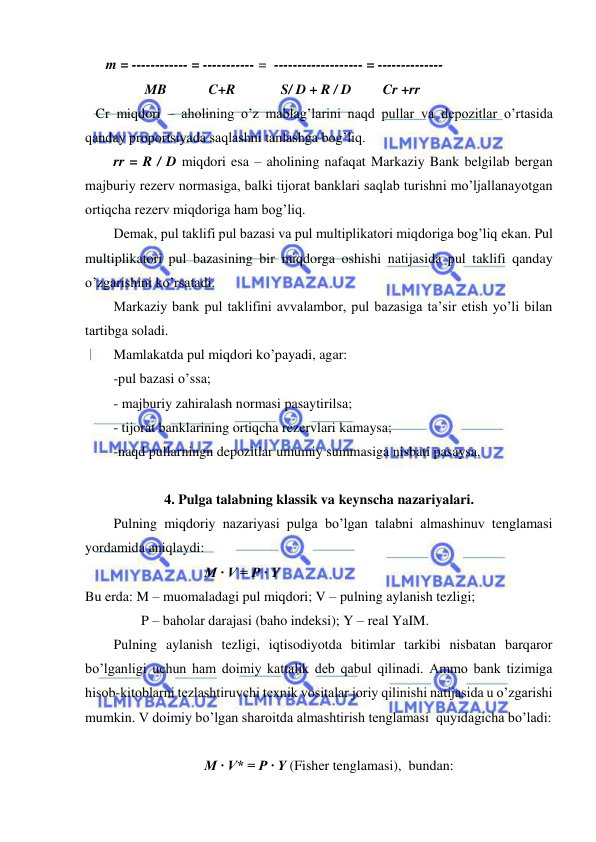  
 
      m = ------------ = ----------- =  ------------------- = --------------                  
         MB            C+R             S/ D + R / D         Cr +rr 
   Cr miqdori – aholining o’z mablag’larini naqd pullar va depozitlar o’rtasida 
qanday proportsiyada saqlashni tanlashga bog’liq.   
rr = R / D miqdori esa – aholining nafaqat Markaziy Bank belgilab bergan 
majburiy rezerv normasiga, balki tijorat banklari saqlab turishni mo’ljallanayotgan 
ortiqcha rezerv miqdoriga ham bog’liq. 
Demak, pul taklifi pul bazasi va pul multiplikatori miqdoriga bog’liq ekan. Pul 
multiplikatori pul bazasining bir miqdorga oshishi natijasida pul taklifi qanday 
o’zgarishini ko’rsatadi. 
Markaziy bank pul taklifini avvalambor, pul bazasiga ta’sir etish yo’li bilan 
tartibga soladi. 
Mamlakatda pul miqdori ko’payadi, agar: 
-pul bazasi o’ssa; 
- majburiy zahiralash normasi pasaytirilsa; 
- tijorat banklarining ortiqcha rezervlari kamaysa; 
-naqd pullarningn depozitlar umumiy summasiga nisbati pasaysa. 
  
4. Pulga talabning klassik va keynscha nazariyalari. 
Pulning miqdoriy nazariyasi pulga bo’lgan talabni almashinuv tenglamasi 
yordamida aniqlaydi: 
                                  M · V = P · Y 
Bu erda: M – muomaladagi pul miqdori; V – pulning aylanish tezligi; 
                P – baholar darajasi (baho indeksi); Y – real YaIM. 
Pulning aylanish tezligi, iqtisodiyotda bitimlar tarkibi nisbatan barqaror 
bo’lganligi uchun ham doimiy kattalik deb qabul qilinadi. Ammo bank tizimiga 
hisob-kitoblarni tezlashtiruvchi texnik vositalar joriy qilinishi natijasida u o’zgarishi 
mumkin. V doimiy bo’lgan sharoitda almashtirish tenglamasi  quyidagicha bo’ladi: 
    
                                  M · V* = P · Y (Fisher tenglamasi),  bundan:   
