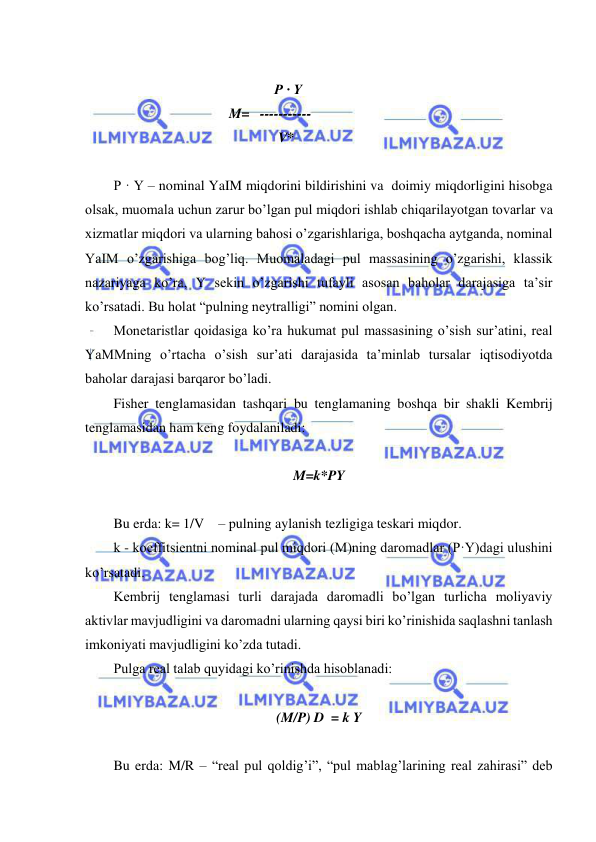  
 
                
                                                      P · Y 
                                 M=   ----------- 
                                               V* 
 
P · Y – nominal YaIM miqdorini bildirishini va  doimiy miqdorligini hisobga 
olsak, muomala uchun zarur bo’lgan pul miqdori ishlab chiqarilayotgan tovarlar va 
xizmatlar miqdori va ularning bahosi o’zgarishlariga, boshqacha aytganda, nominal 
YaIM o’zgarishiga bog’liq. Muomaladagi pul massasining o’zgarishi, klassik 
nazariyaga ko’ra, Y sekin o’zgarishi tufayli asosan baholar darajasiga ta’sir 
ko’rsatadi. Bu holat “pulning neytralligi” nomini olgan. 
Monetaristlar qoidasiga ko’ra hukumat pul massasining o’sish sur’atini, real 
YaMMning o’rtacha o’sish sur’ati darajasida ta’minlab tursalar iqtisodiyotda 
baholar darajasi barqaror bo’ladi. 
Fisher tenglamasidan tashqari bu tenglamaning boshqa bir shakli Kembrij 
tenglamasidan ham keng foydalaniladi: 
 
M=k*PY 
 
Bu erda: k= 1/V    – pulning aylanish tezligiga teskari miqdor.                      
k - koeffitsientni nominal pul miqdori (M)ning daromadlar (P·Y)dagi ulushini 
ko’rsatadi. 
Kembrij tenglamasi turli darajada daromadli bo’lgan turlicha moliyaviy 
aktivlar mavjudligini va daromadni ularning qaysi biri ko’rinishida saqlashni tanlash 
imkoniyati mavjudligini ko’zda tutadi. 
Pulga real talab quyidagi ko’rinishda hisoblanadi: 
  
(M/P) D  = k Y 
 
Bu erda: M/R – “real pul qoldig’i”, “pul mablag’larining real zahirasi” deb 
