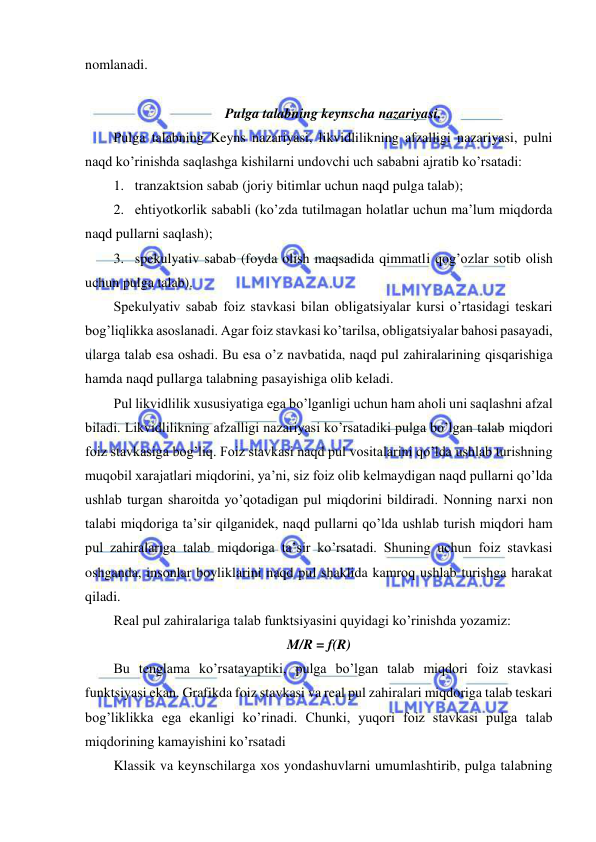  
 
nomlanadi. 
 
Pulga talabning keynscha nazariyasi. 
Pulga talabning Keyns nazariyasi, likvidlilikning afzalligi nazariyasi, pulni 
naqd ko’rinishda saqlashga kishilarni undovchi uch sababni ajratib ko’rsatadi: 
1. tranzaktsion sabab (joriy bitimlar uchun naqd pulga talab); 
2. ehtiyotkorlik sababli (ko’zda tutilmagan holatlar uchun ma’lum miqdorda 
naqd pullarni saqlash); 
3. spekulyativ sabab (foyda olish maqsadida qimmatli qog’ozlar sotib olish 
uchun pulga talab). 
Spekulyativ sabab foiz stavkasi bilan obligatsiyalar kursi o’rtasidagi teskari 
bog’liqlikka asoslanadi. Agar foiz stavkasi ko’tarilsa, obligatsiyalar bahosi pasayadi, 
ularga talab esa oshadi. Bu esa o’z navbatida, naqd pul zahiralarining qisqarishiga 
hamda naqd pullarga talabning pasayishiga olib keladi. 
Pul likvidlilik xususiyatiga ega bo’lganligi uchun ham aholi uni saqlashni afzal 
biladi. Likvidlilikning afzalligi nazariyasi ko’rsatadiki pulga bo’lgan talab miqdori 
foiz stavkasiga bog’liq. Foiz stavkasi naqd pul vositalarini qo’lda ushlab turishning 
muqobil xarajatlari miqdorini, ya’ni, siz foiz olib kelmaydigan naqd pullarni qo’lda 
ushlab turgan sharoitda yo’qotadigan pul miqdorini bildiradi. Nonning narxi non 
talabi miqdoriga ta’sir qilganidek, naqd pullarni qo’lda ushlab turish miqdori ham 
pul zahiralariga talab miqdoriga ta’sir ko’rsatadi. Shuning uchun foiz stavkasi 
oshganda, insonlar boyliklarini naqd pul shaklida kamroq ushlab turishga harakat 
qiladi.  
Real pul zahiralariga talab funktsiyasini quyidagi ko’rinishda yozamiz: 
M/R = f(R) 
Bu tenglama ko’rsatayaptiki, pulga bo’lgan talab miqdori foiz stavkasi 
funktsiyasi ekan. Grafikda foiz stavkasi va real pul zahiralari miqdoriga talab teskari 
bog’liklikka ega ekanligi ko’rinadi. Chunki, yuqori foiz stavkasi pulga talab 
miqdorining kamayishini ko’rsatadi 
Klassik va keynschilarga xos yondashuvlarni umumlashtirib, pulga talabning 
