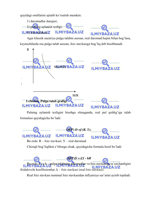  
 
quyidagi omillarini ajratib ko’rsatish mumkin: 
1) daromadlar darajasi; 
2) pulning aylanish tezligi; 
3) foiz stavkasi. 
Agar klassik nazariya pulga talabni asosan, real daromad hajmi bilan bog’lasa, 
keynschilarda esa pulga talab asosan, foiz stavkasiga bog’liq deb hisoblanadi. 
R 
 
 
                                 Md=f(R) 
                                                                     
 
 
 
M/R 
       1-chizma. Pulga talab grafigi 
 
Pulning aylanish tezligini hisobga olmaganda, real pul qoldig’iga talab 
formulasi quyidagicha bo’ladi: 
 
(M/P) D =f (R, Y); 
 
Bu erda: R – foiz stavkasi; Y – real daromad. 
Chiziqli bog’liqlikni e’tiborga olsak, quyidagicha formula hosil bo’ladi: 
       
(M/P)D = kY - hR 
Bu erda: k va h – pulga talabning daromadlar va foiz stavkasiga ta’sirchanligini 
ifodalovchi koeffitsientlar; k – foiz stavkasi (real foiz stavkasi). 
Real foiz stavkasi nominal foiz stavkasidan inflyatsiya sur’atini ayirib topiladi. 
