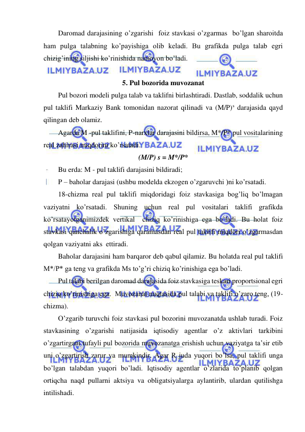  
 
Daromad darajasining o’zgarishi  foiz stavkasi o’zgarmas  bo’lgan sharoitda 
ham pulga talabning ko’payishiga olib keladi. Bu grafikda pulga talab egri 
chizig’ining siljishi ko’rinishida namoyon bo’ladi. 
 
5. Pul bozorida muvozanat 
Pul bozori modeli pulga talab va taklifni birlashtiradi. Dastlab, soddalik uchun 
pul taklifi Markaziy Bank tomonidan nazorat qilinadi va (M/P)s darajasida qayd 
qilingan deb olamiz. 
Agarda M -pul taklifini, P-narxlar darajasini bildirsa, M*/P* pul vositalarining 
real zahirasi miqdorini ko’rsatadi. 
(M/P) s = M*/P* 
Bu erda: M - pul taklifi darajasini bildiradi; 
P – baholar darajasi (ushbu modelda ekzogen o’zgaruvchi )ni ko’rsatadi. 
18-chizma real pul taklifi miqdoridagi foiz stavkasiga bog’liq bo’lmagan 
vaziyatni ko’rsatadi. Shuning uchun real pul vositalari taklifi grafikda 
ko’rsatayotganimizdek vertikal  chiziq ko’rinishiga ega bo’ladi. Bu holat foiz 
stavkasi qanchalik o’zgarishiga qaramasdan real pul taklifi miqdori o’zgarmasdan 
qolgan vaziyatni aks  ettiradi. 
Baholar darajasini ham barqaror deb qabul qilamiz. Bu holatda real pul taklifi 
M*/P* ga teng va grafikda Ms to’g’ri chiziq ko’rinishiga ega bo’ladi. 
Pul talabi berilgan daromad darajasida foiz stavkasiga teskari proportsional egri 
chiziq ko’rinishiga ega.  Muvozanat nuqtasida pul talabi va taklifi o’zaro teng, (19-
chizma). 
O’zgarib turuvchi foiz stavkasi pul bozorini muvozanatda ushlab turadi. Foiz 
stavkasining o’zgarishi natijasida iqtisodiy agentlar o’z aktivlari tarkibini 
o’zgartirgani tufayli pul bozorida muvozanatga erishish uchun vaziyatga ta’sir etib 
uni o’zgartirish zarur va mumkindir. Agar R juda yuqori bo’lsa, pul taklifi unga 
bo’lgan talabdan yuqori bo’ladi. Iqtisodiy agentlar o’zlarida to’planib qolgan 
ortiqcha naqd pullarni aktsiya va obligatsiyalarga aylantirib, ulardan qutilishga 
intilishadi. 
