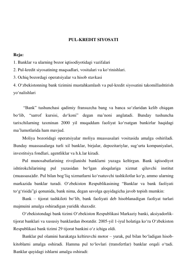  
 
 
 
PUL-KREDIT SIYOSATI 
 
Reja: 
1. Banklar va ularning bozor iqtisodiyotidagi vazifalari 
2. Pul-kredit siyosatining maqsadlari, vositalari va koʻrinishlari.  
3. Ochiq bozordagi operatsiyalar va hisob stavkasi 
4. Oʻzbekistonning bank tizimini mustahkamlash va pul-kredit siyosatini takomillashtirish 
yoʻnalishlari 
 
 “Bank” tushunchasi qadimiy fransuzcha bang va banca soʻzlaridan kelib chiqqan 
boʻlib, “sarrof kursisi, doʻkoni” degan ma’noni anglatadi. Bunday tushuncha 
tarixchilarning taxminan 2000 yil muqaddam faoliyat koʻrsatgan bankirlar haqidagi 
ma’lumotlarida ham mavjud. 
Moliya bozoridagi operatsiyalar moliya muassasalari vositasida amalga oshiriladi. 
Bunday muassasalarga turli xil banklar, birjalar, depozitariylar, sugʻurta kompaniyalari, 
investitsiya fondlari, agentliklar va h.k.lar kiradi. 
Pul munosabatlarining rivojlanishi banklarni yuzaga keltirgan. Bank iqtisodiyot 
ishtirokchilarining 
pul 
yuzasidan 
boʻlgan 
aloqalariga 
xizmat 
qiluvchi 
institut 
(muassasa)dir. Pul bilan bogʻliq xizmatlarni koʻrsatuvchi tashkilotlar koʻp, ammo ularning 
markazida banklar turadi. Oʻzbekiston Respublikasining “Banklar va bank faoliyati 
toʻgʻrisida”gi qonunida, bank nima, degan savolga quyidagicha javob topish mumkin: 
Bank – tijorat tashkiloti boʻlib, bank faoliyati deb hisoblanadigan faoliyat turlari 
majmuini amalga oshiradigan yuridik shaxsdir. 
Oʻzbekistondagi bank tizimi Oʻzbekiston Respublikasi Markaziy banki, aksiyadorlik-
tijorat banklari va xususiy banklardan iboratdir. 2005-yil 1-iyul holatiga koʻra Oʻzbekiston 
Respublikasi bank tizimi 29 tijorat bankini oʻz ichiga oldi. 
Banklar pul olamini harakatga keltiruvchi motor – yurak, pul bilan boʻladigan hisob-
kitoblarni amalga oshiradi. Hamma pul toʻlovlari (transfertlar) banklar orqali oʻtadi. 
Banklar quyidagi ishlarni amalga oshiradi: 
