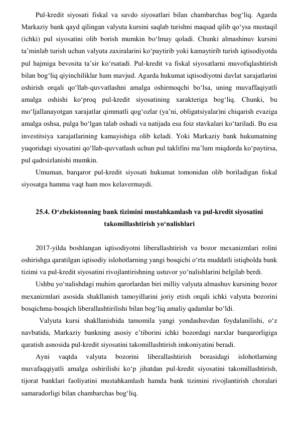 Pul-kredit siyosati fiskal va savdo siyosatlari bilan chambarchas bogʻliq. Agarda 
Markaziy bank qayd qilingan valyuta kursini saqlab turishni maqsad qilib qoʻysa mustaqil 
(ichki) pul siyosatini olib borish mumkin boʻlmay qoladi. Chunki almashinuv kursini 
ta’minlab turish uchun valyuta zaxiralarini koʻpaytirib yoki kamaytirib turish iqtisodiyotda 
pul hajmiga bevosita ta’sir koʻrsatadi. Pul-kredit va fiskal siyosatlarni muvofiqlashtirish 
bilan bogʻliq qiyinchiliklar ham mavjud. Agarda hukumat iqtisodiyotni davlat xarajatlarini 
oshirish orqali qoʻllab-quvvatlashni amalga oshirmoqchi boʻlsa, uning muvaffaqiyatli 
amalga oshishi koʻproq pul-kredit siyosatining xarakteriga bogʻliq. Chunki, bu 
moʻljallanayotgan xarajatlar qimmatli qogʻozlar (ya’ni, obligatsiyalar)ni chiqarish evaziga 
amalga oshsa, pulga boʻlgan talab oshadi va natijada esa foiz stavkalari koʻtariladi. Bu esa 
investitsiya xarajatlarining kamayishiga olib keladi. Yoki Markaziy bank hukumatning 
yuqoridagi siyosatini qoʻllab-quvvatlash uchun pul taklifini ma’lum miqdorda koʻpaytirsa, 
pul qadrsizlanishi mumkin. 
Umuman, barqaror pul-kredit siyosati hukumat tomonidan olib boriladigan fiskal 
siyosatga hamma vaqt ham mos kelavermaydi. 
 
25.4. Oʻzbekistonning bank tizimini mustahkamlash va pul-kredit siyosatini 
takomillashtirish yoʻnalishlari 
 
2017-yilda boshlangan iqtisodiyotni liberallashtirish va bozor mexanizmlari rolini 
oshirishga qaratilgan iqtisodiy islohotlarning yangi bosqichi oʻrta muddatli istiqbolda bank 
tizimi va pul-kredit siyosatini rivojlantirishning ustuvor yoʻnalishlarini belgilab berdi. 
Ushbu yoʻnalishdagi muhim qarorlardan biri milliy valyuta almashuv kursining bozor 
mexanizmlari asosida shakllanish tamoyillarini joriy etish orqali ichki valyuta bozorini 
bosqichma-bosqich liberallashtirilishi bilan bogʻliq amaliy qadamlar boʻldi.  
Valyuta kursi shakllanishida tamomila yangi yondashuvdan foydalanilishi, oʻz 
navbatida, Markaziy bankning asosiy e’tiborini ichki bozordagi narxlar barqarorligiga 
qaratish asnosida pul-kredit siyosatini takomillashtirish imkoniyatini beradi.  
Ayni 
vaqtda 
valyuta 
bozorini 
liberallashtirish 
borasidagi 
islohotlarning 
muvafaqqiyatli amalga oshirilishi koʻp jihatdan pul-kredit siyosatini takomillashtirish, 
tijorat banklari faoliyatini mustahkamlash hamda bank tizimini rivojlantirish choralari 
samaradorligi bilan chambarchas bogʻliq.  
