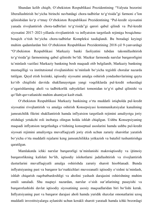 Shundan kelib chiqib, Oʻzbekiston Respublikasi Prezidentining “Valyuta bozorini 
liberallashtirish boʻyicha birinchi navbatdagi chora-tadbirlar toʻgʻrisida”gi farmoni e’lon 
qilinishidan koʻp oʻtmay Oʻzbekiston Respublikasi Prezidentining “Pul-kredit siyosatini 
yanada rivojlantirish chora-tadbirlari toʻgʻrisida”gi qarori qabul qilindi va Pul-kredit 
siyosatini 2017–2021-yillarda rivojlantirish va inflyatsion targetlash rejimiga bosqichma-
bosqich oʻtish boʻyicha chora-tadbirlar Kompleksi tasdiqlandi. Bu boradagi keyingi 
muhim qadamlardan biri Oʻzbekiston Respublikasi Prezidentining 2018-yil 9-yanvardagi 
“Oʻzbekiston 
Respublikasi Markaziy banki faoliyatini tubdan takomillashtirish 
toʻgʻrisida”gi farmonining qabul qilinishi boʻldi. Mazkur farmonda narxlar barqarorligini 
ta’minlash vazifasi Markaziy bankning bosh maqsadi etib belgilanib, Markaziy bankning 
mustaqilligi va institutsional rivojlanishini ta’minlash boʻyicha tegishli choralar nazarda 
tutilgan. Qayd etish lozimki, iqtisodiy siyosatni amalga oshirish yondashuvlarining qayta 
koʻrib chiqilishi davrida shakllanayotgan yangi voqeliklarda pul-kredit sohasidagi 
oʻzgarishlarning aholi va tadbirkorlik subyektlari tomonidan toʻgʻri qabul qilinishi va 
qoʻllab-quvvatlanishi muhim ahamiyat kasb etadi.  
Oʻzbekiston Respublikasi Markaziy bankining oʻrta muddatli istiqbolda pul-kredit 
siyosatini rivojlantirish va amalga oshirish Konsepsiyasi kommunikatsiyalar kanalining 
jamoatchilik fikrini shakllantirish hamda inflyatsion targetlash rejimini amaliyotga joriy 
etishdagi yetakchi roli inobatga olingan holda ishlab chiqilgan. Ushbu Konsepsiyaning 
maqsadi inflyatsion targetlashga oʻtishning konseptual asoslarini hamda ushbu pul-kredit 
siyosati rejimini amaliyotga muvaffaqiyatli joriy etish uchun zaruriy sharoitlar yaratish 
boʻyicha oʻrta muddatli rejalarni keng jamoatchilikka yetkazish va batafsil tushuntirishga 
qaratilgan.  
Mamlakatda ichki narxlar barqarorligi ta’minlanishi makroiqtisodiy va ijtimoiy 
barqarorlikning kafolati boʻlib, iqtisodiy islohotlarni jadallashtirish va rivojlantirish 
dasturlarini muvaffaqiyatli amalga oshirishda zaruriy sharoit hisoblanadi. Bunda 
inflyatsiyaning past va barqaror koʻrsatkichlari muvozanatli iqtisodiy oʻsishni ta’minlash, 
ishlab chiqarish raqobatbardoshligi va aholini yashash darajasini oshirishning muhim 
omili sanaladi. Shu nuqtayi nazardan, narxlar oʻsish sur’atlarining pasayishi va 
barqarorlashishi davlat iqtisodiy siyosatining asosiy maqsadlaridan biri boʻlishi kerak. 
Inflyatsiyaning past va barqaror darajasi aholi hamda yuridik shaxslar omonatlarini uzoq 
muddatli investitsiyalarga aylanishi uchun kerakli sharoit yaratadi hamda ichki bozordagi 
