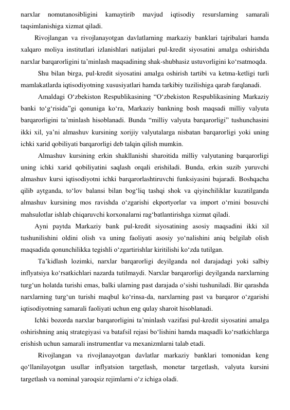 narxlar 
nomutanosibligini 
kamaytirib 
mavjud 
iqtisodiy 
resurslarning 
samarali 
taqsimlanishiga xizmat qiladi. 
Rivojlangan va rivojlanayotgan davlatlarning markaziy banklari tajribalari hamda 
xalqaro moliya institutlari izlanishlari natijalari pul-kredit siyosatini amalga oshirishda 
narxlar barqarorligini ta’minlash maqsadining shak-shubhasiz ustuvorligini koʻrsatmoqda.  
Shu bilan birga, pul-kredit siyosatini amalga oshirish tartibi va ketma-ketligi turli 
mamlakatlarda iqtisodiyotning xususiyatlari hamda tarkibiy tuzilishiga qarab farqlanadi.  
Amaldagi Oʻzbekiston Respublikasining “Oʻzbekiston Respublikasining Markaziy 
banki toʻgʻrisida”gi qonuniga koʻra, Markaziy bankning bosh maqsadi milliy valyuta 
barqarorligini ta’minlash hisoblanadi. Bunda “milliy valyuta barqarorligi” tushunchasini 
ikki xil, ya’ni almashuv kursining xorijiy valyutalarga nisbatan barqarorligi yoki uning 
ichki xarid qobiliyati barqarorligi deb talqin qilish mumkin.  
Almashuv kursining erkin shakllanishi sharoitida milliy valyutaning barqarorligi 
uning ichki xarid qobiliyatini saqlash orqali erishiladi. Bunda, erkin suzib yuruvchi 
almashuv kursi iqtisodiyotni ichki barqarorlashtiruvchi funksiyasini bajaradi. Boshqacha 
qilib aytganda, toʻlov balansi bilan bogʻliq tashqi shok va qiyinchiliklar kuzatilganda 
almashuv kursining mos ravishda oʻzgarishi ekportyorlar va import oʻrnini bosuvchi 
mahsulotlar ishlab chiqaruvchi korxonalarni ragʻbatlantirishga xizmat qiladi. 
Ayni paytda Markaziy bank pul-kredit siyosatining asosiy maqsadini ikki xil 
tushunilishini oldini olish va uning faoliyati asosiy yoʻnalishini aniq belgilab olish 
maqsadida qonunchilikka tegishli oʻzgartirishlar kiritilishi koʻzda tutilgan.  
Ta’kidlash lozimki, narxlar barqarorligi deyilganda nol darajadagi yoki salbiy 
inflyatsiya koʻrsatkichlari nazarda tutilmaydi. Narxlar barqarorligi deyilganda narxlarning 
turgʻun holatda turishi emas, balki ularning past darajada oʻsishi tushuniladi. Bir qarashda 
narxlarning turgʻun turishi maqbul koʻrinsa-da, narxlarning past va barqaror oʻzgarishi 
iqtisodiyotning samarali faoliyati uchun eng qulay sharoit hisoblanadi.  
Ichki bozorda narxlar barqarorligini ta’minlash vazifasi pul-kredit siyosatini amalga 
oshirishning aniq strategiyasi va batafsil rejasi boʻlishini hamda maqsadli koʻrsatkichlarga 
erishish uchun samarali instrumentlar va mexanizmlarni talab etadi. 
Rivojlangan va rivojlanayotgan davlatlar markaziy banklari tomonidan keng 
qoʻllanilayotgan usullar inflyatsion targetlash, monetar targetlash, valyuta kursini 
targetlash va nominal yaroqsiz rejimlarni oʻz ichiga oladi.  
