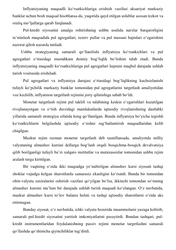 Inflyatsiyaning maqsadli koʻrsatkichlariga erishish vazifasi aksariyat markaziy 
banklar uchun bosh maqsad hisoblansa-da, yuqorida qayd etilgan uslublar asosan tezkor va 
oraliq moʻljallarga qarab farqlanadi.  
Pul-kredit siyosatini amalga oshirishning ushbu usulida narxlar barqarorligini 
ta’minlash maqsadida pul agregatlari, rezerv pullar va pul massasi hajmlari oʻzgarishini 
nazorat qilish nazarda tutiladi. 
Ushbu strategiyaning samarali qoʻllanilishi inflyatsiya koʻrsatkichlari va pul 
agregatlari oʻrtasidagi mustahkam doimiy bogʻliqlik boʻlishini talab etadi. Bunda 
inflyatsiyaning maqsadli koʻrsatkichlariga pul agregatlari hajmini maqbul darajada ushlab 
turish vositasida erishiladi.  
Pul agregatlari va inflyatsiya darajasi oʻrtasidagi bogʻliqlikning kuchsizlanishi 
tufayli koʻpchilik markaziy banklar tomonidan pul agregatlarini targetlash amaliyotidan 
voz kechilib, inflyatsion targetlash rejimini joriy qilinishiga sabab boʻldi. 
Monetar targetlash rejimi pul taklifi va talabining keskin oʻzgarishlari kuzatilgan 
rivojlanayotgan va oʻtish davridagi mamlakatlarda iqtisodiy rivojlanishning dastlabki 
yillarida samarali strategiya sifatida keng qoʻllanilgan. Bunda inflyatsiya boʻyicha tegishli 
koʻrsatkichlarni belgilashda iqtisodiy oʻsishni ragʻbatlantirish maqsadlaridan kelib 
chiqilgan. 
Mazkur rejim rasman monetar targetlash deb tasniflansada, amaliyotda milliy 
valyutaning almashuv kursini dollarga bogʻlash orqali bosqichma-bosqich devalvatsiya 
qilib borilganligi tufayli ba’zi xalqaro institutlar va mutaxassislar tomonidan ushbu rejim 
aralash turga kiritilgan.  
Bir vaqtning oʻzida ikki maqsadga yoʻnaltirilgan almashuv kursi siyosati tashqi 
shoklar vujudga kelgan sharoitlarda samarasiz ekanligini koʻrsatdi. Bunda bir tomondan 
oltin-valyuta zaxiralarini oshirish vazifasi qoʻyilgan boʻlsa, ikkinchi tomondan soʻmning 
almashuv kursini ma’lum bir darajada ushlab turish maqsadi koʻzlangan. Oʻz navbatida, 
mazkur almashuv kursi toʻlov balansi holati va tashqi iqtisodiy sharoitlarni oʻzida aks 
ettirmagan.  
Bunday siyosat, oʻz navbatida, ichki valyuta bozorida muammolarni yuzaga keltirib, 
samarali pul-kredit siyosatini yuritish imkoniyatlarini pasaytirdi. Bundan tashqari, pul-
kredit instrumentlaridan foydalanishning passiv rejimi monetar targetlashni samarali 
qoʻllashda qoʻshimcha qiyinchiliklar tugʻdirdi.  
